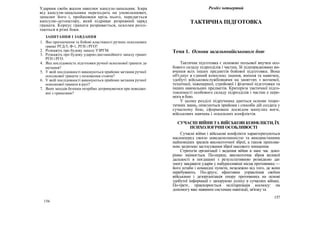 Ударник своїм жалом наколює капсуль-запальник. Іскра
від капсуля-запальника переходить на уповільнювач,
запалює його і, пройшовши крізь нього, передається
капсулю-детонатору, який підриває розривний заряд
гранати. Корпус гранати розривається, осколки розлі-
таються в різні боки.
ЗАПИТАННЯ І ЗАВДАННЯ
1. Яке призначення та бойові властивості ручних осколкових
гранат РГД-5, Ф-1, РГН і РГО?
2. Розкажіть про будову запалу УЗРГМ.
3. Розкажіть про будову ударно-дистанційного запалу гранат
РГН і РГО.
4. Яка послідовність підготовки ручної осколкової гранати до
метання?
5. У якій послідовності виконуються прийоми метання ручної
осколкової гранати з положення стоячи?
6. У якій послідовності виконуються прийоми метання ручної
осколкової гранати в русі?
7. Яких заходів безпеки потрібно дотримуватися при поводже-
нні з гранатами?
156
Розділ четвертий
ТАКТИЧНА ПІДГОТОВКА
Тема 1. Основи загальновійськового бою
Тактична підготовка є основою польової виучки осо-
бового складу підрозділів і частин, їй підпорядковано ви-
вчення всіх інших предметів бойової підготовки. Вона
об'єднує в єдиний комплекс знання, вміння та навички,
здобуті військовослужбовцями на заняттях з вогневої,
технічної, інженерної, стройової і фізичної підготовки та
інших навчальних предметів. Критерієм тактичної підго-
товленості особового складу підрозділів і частин е пере-
мога в бою.
У цьому розділі підручника даються основи теоре-
тичних знань, описуються прийоми і способи дій солдата у
сучасному бою, сформовані досвідом минулих воєн,
військових навчань і локальних конфліктів.
СУЧАСНІ ВІЙНИ ТА ВІЙСЬКОВІ КОНФЛІКТИ, ЇХ
ПСИХОЛОГІЧНІ ОСОБЛИВОСТІ
Сучасні війни і військові конфлікти характеризуються
насамперед своєю швидкоплинністю та використанням
найновіших зразків високоточної зброї, а також прихова-
ною загрозою застосування зброї масового знищення.
Стратегія організації і ведення війни в наш час доко-
рінно змінюється. По-перше, високоточна зброя великої
дальності в поєднанні з результативною розвідкою дає
змогу завдавати ударів у найуразливіші місця противника —
його штаби і командні пункти, незалежно від того, де вони
перебувають. По-друге, ефективне управління своїми
військами і дезорганізація опору противника на основі
здобутої інформації є запорукою успіху в сучасних війнах.
По-третє, прискорюється мілітаризація космосу: на
допомогу вже наявним системам навігації, зв'язку та
157
 