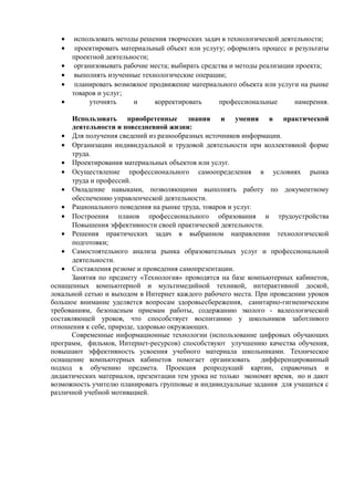 • использовать методы решения творческих задач в технологической деятельности;
• проектировать материальный объект или услугу; оформлять процесс и результаты
проектной деятельности;
• организовывать рабочие места; выбирать средства и методы реализации проекта;
• выполнять изученные технологические операции;
• планировать возможное продвижение материального объекта или услуги на рынке
товаров и услуг;
• уточнять и корректировать профессиональные намерения.
Использовать приобретенные знания и умения в практической
деятельности и повседневной жизни:
• Для получения сведений из разнообразных источников информации.
• Организации индивидуальной и трудовой деятельности при коллективной форме
труда.
• Проектирования материальных объектов или услуг.
• Осуществление профессионального самоопределения в условиях рынка
труда и профессий.
• Овладение навыками, позволяющими выполнять работу по документному
обеспечению управленческой деятельности.
• Рационального поведения на рынке труда, товаров и услуг.
• Построения планов профессионального образования и трудоустройства
Повышения эффективности своей практической деятельности.
• Решения практических задач в выбранном направлении технологической
подготовки;
• Самостоятельного анализа рынка образовательных услуг и профессиональной
деятельности.
• Составления резюме и проведения самопрезентации.
Занятия по предмету «Технология» проводятся на базе компьютерных кабинетов,
оснащенных компьютерной и мультимедийной техникой, интерактивной доской,
локальной сетью и выходом в Интернет каждого рабочего места. При проведении уроков
большое внимание уделяется вопросам здоровьесбережения, санитарно-гигиеническим
требованиям, безопасным приемам работы, содержанию эколого - валеологической
составляющей уроков, что способствует воспитанию у школьников заботливого
отношения к себе, природе, здоровью окружающих.
Современные информационные технологии (использование цифровых обучающих
программ, фильмов, Интернет-ресурсов) способствуют улучшению качества обучения,
повышают эффективность усвоения учебного материала школьниками. Техническое
оснащение компьютерных кабинетов помогает организовать дифференцированный
подход к обучению предмета. Проекция репродукций картин, справочных и
дидактических материалов, презентации тем урока не только экономят время, но и дают
возможность учителю планировать групповые и индивидуальные задания для учащихся с
различной учебной мотивацией.
 