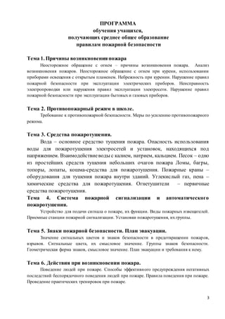 3
ПРОГРАММА
обучения учащихся,
получающих среднее общее образование
правилам пожарной безопасности
Тема 1. Причины возникновенияпожара
Неосторожное обращение с огнем – причины возникновения пожара. Анализ
возникновения пожаров. Неосторожное обращение с огнем при курени, использовании
приборами освещения с открытым пламенем. Небрежность при курении. Нарушение правил
пожарной безопасности при эксплуатации электрических приборов. Неисправность
электропроводки или нарушения правил эксплуатации электросети. Нарушение правил
пожарной безопасности при эксплуатации бытовых и газовых приборов.
Тема 2. Противопожарный режим в школе.
Требование к противопожарной безопасности. Меры по усилению противопожарного
режима.
Тема 3. Средства пожаротушения.
Вода – основное средство тушения пожара. Опасность использования
воды для пожаротушения электросетей и установок, находящихся под
напряжением. Взаимодействиеводы с калием, натрием, кальцием. Песок – одно
из простейших средств тушения небольших очагов пожара Ломы, багры,
топоры, лопаты, кошма-средства для пожаротушения. Пожарные краны –
оборудования для тушения пожара внутри зданий. Углекислый газ, пена –
химические средства для пожаротушения. Огнетушители – первичные
средства пожаротушения.
Тема 4. Система пожарной сигнализации и автоматического
пожаротушения.
Устройство для подачи сигнала о пожаре, их функции. Виды пожарных извещателей.
Приемные станции пожарной сигнализации. Установки пожаротушения, их группы.
Тема 5. Знаки пожарной безопасности. План эвакуации.
Значение сигнальных цветов и знаков безопасности в предотвращении пожаров,
взрывов. Сигнальные цвета, их смысловое значение. Группы знаков безопасности.
Геометрическая форма знаков, смысловое значение. План эвакуации и требования к нему.
Тема 6. Действия при возникновении пожара.
Поведение людей при пожаре. Способы эффективного предупреждения негативных
последствий беспорядочного поведения людей при пожаре. Правила поведения при пожаре.
Проведение практических тренировок при пожаре.
 