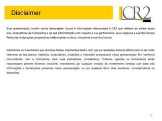 Disclaimer

Esta apresentação contém certas declarações futuras e informações relacionadas à CR2 que refletem as visões atuais
e/ou expectativas da Companhia e de sua administração com respeito à sua performance, seus negócios e eventos futuros.
Referidas declarações prospectivas estão sujeitas a riscos, incertezas e eventos futuros.



Advertimos os investidores que diversos fatores importantes fazem com que os resultados efetivos diferenciem se de modo
relevante de tais planos, objetivos, expectativas, projeções e intenções expressadas nesta apresentação. Em nenhuma
circunstância, nem a Companhia, nem suas subsidiárias, conselheiros, diretores, agentes ou funcionários serão
responsáveis perante terceiros (incluindo investidores) por qualquer decisão de investimento tomada com base nas
informações e declarações presentes nesta apresentação, ou por qualquer dano dela resultante, correspondente ou
específico.




                                                                                                                  19
 