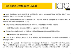Principais Destaques 9M08

  Lucro líquido por ação de R$0,16 no 3T08 (vs R$0,14 ex-custo IPO no 3T07) e R$0,77 nos
9M08 (vs R$0,24 ex-custo IPO nos 9M07)
   Lucro líquido antes de minoritários de R$9,1 milhões no 3T08 (margem de 12,7%), e R$41,0
milhões nos 9M08 (margem de 25,5%)
   Lançamentos totais no 3T08 de R$129 milhões, sendo R$114 milhões próprios
        1.481 unidades lançadas (100% no segmento econômico)
   Vendas Contratadas totais no 3T08 de R$80 milhões e próprias de R$68 milhões
        Vendemos 794 unidades no 3T08
   Caixa de R$87 milhões, dívida de R$16 milhões, e $27 milhões em linhas de financiamento à
produção (SFH)
   Parque das Águas 2 – Denunciamos a incorporação da fase 2 do empreendimento Parque das
Águas em São Gonçalo, lançado no 4T07 com VGV total de R$187 milhões. Das 109 unidades já
vendidas na fase 2 deste empreendimento, conseguimos converter em torno de 60% para fase 1


                                                                                               2
 