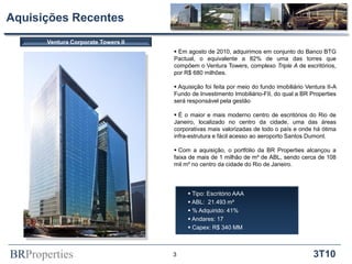 BRProperties 3T10
Aquisições Recentes
 Em agosto de 2010, adquirimos em conjunto do Banco BTG
Pactual, o equivalente a 82% de uma das torres que
compõem o Ventura Towers, complexo Triple A de escritórios,
por R$ 680 milhões.
 Aquisição foi feita por meio do fundo imobiliário Ventura II-A
Fundo de Investimento Imobiliário-FII, do qual a BR Properties
será responsável pela gestão
 É o maior e mais moderno centro de escritórios do Rio de
Janeiro, localizado no centro da cidade, uma das áreas
corporativas mais valorizadas de todo o país e onde há ótima
infra-estrutura e fácil acesso ao aeroporto Santos Dumont.
 Com a aquisição, o portfólio da BR Properties alcançou a
faixa de mais de 1 milhão de m² de ABL, sendo cerca de 108
mil m² no centro da cidade do Rio de Janeiro.
Ventura Corporate Towers II
3
 Tipo: Escritório AAA
 ABL: 21.493 m²
 % Adquirido: 41%
 Andares: 17
 Capex: R$ 340 MM
 