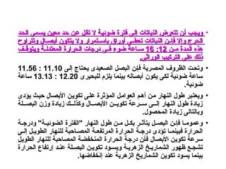 •
‫ـد‬‫ح‬‫ال‬ ‫ـمى‬‫س‬‫ي‬ ‫ـن‬‫ي‬‫مع‬ ‫ـد‬‫ح‬ ‫ـن‬‫ع‬ ‫ـل‬‫ق‬‫ت‬ ‫ال‬ ‫ـة‬‫ي‬‫ضوئ‬ ‫فترة‬ ‫ـى‬‫ل‬‫إ‬ ‫النباتات‬ ‫تتعرض‬ ‫ـن‬‫أ‬ ‫ـب‬‫ج‬‫وي‬
‫ـد‬‫ح‬‫ال‬ ‫ـمى‬‫س‬‫ي‬ ‫ـن‬‫ي‬‫مع‬ ‫ـد‬‫ح‬ ‫ـن‬‫ع‬ ‫ـل‬‫ق‬‫ت‬ ‫ال‬ ‫ـة‬‫ي‬‫ضوئ‬ ‫فترة‬ ‫ـى‬‫ل‬‫إ‬ ‫النباتات‬ ‫تتعرض‬ ‫ـن‬‫أ‬ ‫ـب‬‫ج‬‫وي‬
‫وتتراوح‬ ‫أبصــال‬ ‫يتكون‬ ‫وال‬ ‫باســتمرار‬ ‫أوراق‬ ‫ـى‬‫ـ‬‫تعط‬ ‫النباتات‬ ‫ـن‬‫ـ‬‫فإ‬ ‫وإال‬ ‫الحرج‬
‫وتتراوح‬ ‫أبصــال‬ ‫يتكون‬ ‫وال‬ ‫باســتمرار‬ ‫أوراق‬ ‫ـى‬‫ـ‬‫تعط‬ ‫النباتات‬ ‫ـن‬‫ـ‬‫فإ‬ ‫وإال‬ ‫الحرج‬
‫ـن‬‫ـ‬‫م‬ ‫المدة‬ ‫هذه‬
‫ـن‬‫ـ‬‫م‬ ‫المدة‬ ‫هذه‬
12
12
:
:
16
16
‫ـف‬‫ـ‬‫ويتوق‬ ‫ـة‬‫ـ‬‫المعتدل‬ ‫الحرارة‬ ‫درجات‬ ‫ـى‬‫ـ‬‫ف‬ ‫ضوء‬ ‫ـاعة‬‫ـ‬‫س‬
‫ـف‬‫ـ‬‫ويتوق‬ ‫ـة‬‫ـ‬‫المعتدل‬ ‫الحرارة‬ ‫درجات‬ ‫ـى‬‫ـ‬‫ف‬ ‫ضوء‬ ‫ـاعة‬‫ـ‬‫س‬
.‫الوراثى‬ ‫التركيب‬ ‫على‬ ‫ذلك‬
.‫الوراثى‬ ‫التركيب‬ ‫على‬ ‫ذلك‬
•
‫ـى‬‫ل‬‫إ‬ ‫يحتاج‬ ‫ـعيدى‬‫ص‬‫ال‬ ‫ـل‬‫ص‬‫الب‬ ‫ـن‬‫إ‬‫ف‬ ‫ـرية‬‫ص‬‫الم‬ ‫الظروف‬ ‫ـت‬‫ح‬‫وت‬
11.10
:
11.56
‫للبحيرى‬ ‫يلزم‬ ‫بينما‬ ‫ـاله‬‫ص‬‫أب‬ ‫يكون‬ ‫ـى‬‫ك‬‫ل‬ ‫ضوئية‬ ‫ـاعة‬‫س‬
12.20
:
13.13
‫ـاعة‬‫س‬
.‫ضوئية‬
•
‫يؤدى‬ ‫ـث‬‫ي‬‫ح‬ ‫ـال‬‫ص‬‫األب‬ ‫ـن‬‫ي‬‫تكو‬ ‫ـى‬‫ل‬‫ع‬ ‫المؤثرة‬ ‫ـل‬‫م‬‫العوا‬ ‫ـم‬‫ه‬‫أ‬ ‫ـن‬‫م‬ ‫النهار‬ ‫طول‬ ‫ـبر‬‫ت‬‫ويع‬
‫البصـــلة‬ ‫وزن‬ ‫زيادة‬ ‫وكذلـــك‬ ‫ـال‬‫ـ‬‫ـ‬‫األبص‬ ‫ـن‬‫ـ‬‫ـ‬‫تكوي‬ ‫ســـرعة‬ ‫إلـــى‬ ‫النهار‬ ‫طول‬ ‫زيادة‬
.‫المحصول‬ ‫زيادة‬ ‫وبالتالى‬
•
‫ـة‬‫ـ‬‫ودرج‬ "‫ـة‬‫ـ‬‫الضوئي‬ ‫"الفترة‬ ‫النهار‬ ‫طول‬ ‫ـن‬‫ـ‬‫م‬ ‫ـل‬‫ـ‬‫بك‬ ‫ـر‬‫ـ‬‫يتأث‬ ‫ـل‬‫ـ‬‫البص‬ ‫ـن‬‫ـ‬‫فإ‬ ‫ـا‬‫ـ‬‫وعموم‬
‫ـى‬‫ـ‬‫إل‬ ‫ـل‬‫ـ‬‫الطوي‬ ‫للنهار‬ ‫ـاحبة‬‫ـ‬‫المص‬ ‫ـة‬‫ـ‬‫المرتفع‬ ‫الحرارة‬ ‫ـة‬‫ـ‬‫درج‬ ‫تؤدى‬ ‫ـا‬‫ـ‬‫فبينم‬ ‫الحرارة‬
‫ـل‬‫ي‬‫الطو‬ ‫للنهار‬ ‫ـاحبة‬‫ص‬‫الم‬ ‫ـة‬‫ض‬‫المنخف‬ ‫الحرارة‬ ‫ـة‬‫ج‬‫در‬ ‫ـن‬‫أ‬‫ف‬ ‫ـال‬‫ص‬‫األب‬ ‫ـن‬‫ي‬‫تكو‬ ‫ـرعة‬‫س‬
‫الحرارة‬ ‫إرتفاع‬ ‫عنـد‬ ‫البصـلة‬ ‫تكويـن‬ ‫ويسـود‬ ‫الزهريـة‬ ‫الشماريـخ‬ ‫ظهور‬ ‫تشجـع‬
.‫إنخفاضها‬ ‫عند‬ ‫الزهرية‬ ‫الشماريخ‬ ‫تكوين‬ ‫يسود‬ ‫بينما‬
 