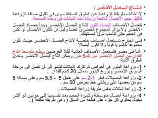 •
: ‫األخـضـر‬ ‫الـبــصـل‬ ‫إنـتـــاج‬
•
‫ة‬‫الزراع‬ ‫افة‬‫مس‬ ‫ل‬‫تقلي‬ ‫ى‬‫ف‬ ‫وى‬‫س‬ ‫ابقة‬‫الس‬ ‫الطرق‬ ‫ن‬‫ع‬ ‫ة‬‫الزراع‬ ‫ة‬‫طريق‬ ‫ف‬‫تختل‬ ‫ال‬
‫المساحة‬ ‫وحدة‬ ‫فى‬ ‫النباتات‬ ‫عدد‬ ‫وزيادة‬ ‫الناتجة‬ ‫األبصال‬ ‫حجم‬ ‫لتقليل‬
.
•
‫ناف‬ ‫األص‬ ‫ل‬ ‫تفض‬
‫اللون‬ ‫البضاء‬
‫ل‬ ‫البص‬ ‫اد‬ ‫حص‬ ‫ويبدأ‬ ‫ر‬ ‫األخض‬ ‫ل‬ ‫البص‬ ‫النتاج‬
‫تكبر‬ ‫أو‬ ‫األبصال‬ ‫تتكون‬ ‫أن‬ ‫وقبل‬ ‫غضا‬ ‫الخضرى‬ ‫المجموع‬ ‫يزال‬ ‫وال‬ ‫األخضر‬
.‫المستهلك‬ ‫ذوق‬ ‫تناسب‬ ‫حتى‬ ‫الحجم‬ ‫فى‬
•
‫تكون‬ ‫ث‬ ‫حي‬ ‫ر‬ ‫األخض‬ ‫ل‬ ‫البص‬ ‫النتاج‬ ‫ة‬ ‫خاص‬ ‫ناف‬ ‫أص‬ ‫تعمل‬ ‫تس‬ ‫الخارج‬ ‫ى‬ ‫ف‬
‫أبصاال‬ ‫تكون‬ ‫وال‬ ‫قويا‬ ‫خضريا‬ ‫مجموعا‬
•
‫ن‬‫الغرضي‬ ‫لكال‬ ‫ة‬‫العادي‬ ‫ناف‬‫األص‬ ‫تعمل‬‫فتس‬ ‫ر‬‫مص‬ ‫ى‬‫ف‬ ‫ا‬‫أم‬
‫انتاج‬ ‫ط‬‫متوس‬ ‫غ‬‫ويبل‬
‫من‬ ‫األخضر‬ ‫البصل‬ ‫من‬ ‫الفدان‬
4
-
5
‫طن‬
‫باحدى‬ ‫األخضر‬ ‫البصل‬ ‫انتاج‬ ‫ويمكن‬ .
:‫اآلتية‬ ‫الطرق‬
•
1
‫مرحلة‬ ‫إلى‬ ‫تصل‬ ‫أن‬ ‫إلى‬ ‫لتنمو‬ ‫النباتات‬ ‫تترك‬ ‫ثم‬ ‫أحواض‬ ‫في‬ ‫البذور‬ ‫بزراعة‬ -
‫بمعدل‬ ‫البذور‬ ‫وتزرع‬ ‫األخضر‬ ‫التسويق‬
20
. ‫للفدان‬ ‫كجم‬
•
2
‫قطر‬ ‫البصيالت‬ ‫بزراعة‬ -
1
-
2
‫سم‬
‫عمق‬ ‫على‬
5
-
5,5
‫مسافة‬ ‫وعلى‬ ‫سم‬
5
‫بعرض‬ ‫خط‬ ‫ريشتي‬ ‫على‬ ‫بعضها‬ ‫من‬ ‫سم‬
50
. ‫سم‬
•
3
. ‫البصيالت‬ ‫زراعة‬ ‫طريقة‬ ‫بنفس‬ ‫شتالت‬ ‫زراعة‬ -
•
4
‫ر‬‫أكث‬ ‫و‬‫أ‬ ‫ن‬‫جزئي‬ ‫ى‬‫إل‬ ‫يمها‬‫تقس‬ ‫د‬‫بع‬ ‫م‬‫الحج‬ ‫بيرة‬‫وك‬ ‫طة‬‫متوس‬ ‫ال‬‫أبص‬ ‫ة‬‫بزراع‬ -
. ) ‫مكلفة‬ ‫طريقة‬ ‫وهي‬ ( ‫الساق‬ ‫من‬ ‫قطعة‬ ‫على‬ ‫جزء‬ ‫كل‬ ‫يحتوي‬ ‫بحيث‬
 