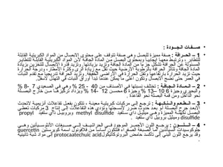 •
: ‫الـجـــودة‬ ‫صـــفـات‬
•
1
: ‫ــرافة‬‫ـ‬‫الح‬ –
‫القابلة‬ ‫الكبريتية‬ ‫المواد‬ ‫من‬ ‫االبصال‬ ‫محتوى‬ ‫على‬ ‫تتوقف‬ ‫صفة‬ ‫وهي‬ ‫للبصل‬ ‫مميزة‬ ‫صفة‬
‫ر‬ ‫للتطاي‬ ‫ة‬ ‫القابل‬ ‫ة‬ ‫الكبريتي‬ ‫المواد‬ ‫ن‬ ‫أل‬ ‫ة‬ ‫الجاف‬ ‫المادة‬ ‫ن‬ ‫م‬ ‫ل‬ ‫البص‬ ‫وبمحتوى‬ ‫ا‬ ‫ايجابي‬ ‫ا‬ ‫معه‬ ‫ط‬ ‫وترتب‬ ، ‫للتطابر‬
‫بزيادة‬ ‫للتخزين‬ ‫االبصال‬ ‫قدرة‬ ‫وتزيد‬ .‫بزيادتها‬ ‫وتزيد‬ ‫الجافة‬ ‫المادة‬ ‫من‬ ‫جزءا‬ ‫تشكل‬ ‫الحرافة‬ ‫عن‬ ‫المسئولة‬
‫الحرارة‬ ‫ودرجة‬ ،‫األمطار‬ ‫وكثرة‬ ‫الرى‬ ‫زيادة‬ ‫مع‬ ‫تقل‬ ‫حيث‬ ‫األرضية‬ ‫بالرطوبة‬ ‫الحرافة‬ ‫وتتأثر‬ ‫الجافة‬ ‫المادة‬
‫النبات‬ ‫تقدم‬ ‫مع‬ ‫تدريجيا‬ ‫الحرافة‬ ‫وتزيد‬ .‫الخفيفة‬ ‫األراضي‬ ‫في‬ ‫الحرارة‬ ‫وتقل‬ ‫بارتفاعها‬ ‫الحرارة‬ ‫تزيد‬ ‫حيث‬
.‫السفل‬ ‫التهدل‬ ‫في‬ ‫النبات‬ ‫أوراق‬ ‫تبدأ‬ ‫عندما‬ ‫يمكن‬ ‫ما‬ ‫اعلى‬ ‫وتكون‬ ‫االبصال‬ ‫نضج‬ ‫حتى‬ ‫العمر‬ ‫في‬
•
2
: ‫الــجـافـة‬ ‫الــمــادة‬ –
‫من‬ ‫األصناف‬ ‫في‬ ‫نسبتها‬ ‫تختلف‬
40
-
25
‫عيدي‬‫الص‬ ‫في‬ ‫ي‬‫وه‬ %
7
-
8
%
‫وجيزة‬ ‫والبحيري‬
6
10
–
13
‫وجيزة‬ %
6
‫ن‬ ‫محس‬
12
-
14
‫لة‬ ‫البص‬ ‫خارج‬ ‫ن‬ ‫م‬ ‫ا‬ ‫تركيزه‬ ‫ويزداد‬ %
. ‫القاعدة‬ ‫نحو‬ ‫البصلة‬ ‫قمة‬ ‫ومن‬ ‫الداخل‬ ‫نحو‬
•
3
: ‫ـنـكــهـة‬‫ـ‬‫والـ‬ ‫الــطـعـم‬ –
‫التحدث‬ ‫ة‬ ‫أنزيمي‬ ‫تفاعالت‬ ‫ل‬ ‫بفع‬ ‫تتكون‬ ، ‫ة‬ ‫معين‬ ‫ة‬ ‫كبريتي‬ ‫مركبات‬ ‫ى‬ ‫إل‬ ‫ع‬ ‫ترج‬
‫إنتاج‬ ‫ى‬ ‫إل‬ ‫التفاعالت‬ ‫هذه‬ ‫وتؤدي‬ ‫جتها‬ ‫ألنس‬ ‫ضرر‬ ‫حدوث‬ ‫د‬ ‫بع‬ ‫و‬ ‫أ‬ ‫لة‬ ‫البص‬ ‫جرح‬ ‫د‬ ‫االبع‬
3
‫ي‬ ‫تعط‬ ‫مركبات‬
‫لفيد‬ ‫س‬ ‫داي‬ ‫ل‬ ‫ميثي‬ ‫ي‬ ‫وه‬ ‫المميزة‬ ‫ة‬ ‫نكهت‬ ‫ل‬ ‫البص‬
methyl disulfide
‫سلفيد‬ ‫داي‬ ‫ل‬ ‫وبروبي‬
propyl
disulfide
. ‫سلفيد‬ ‫داي‬ ‫بروبيل‬ ‫وميثيل‬
•
4
: ‫الــــلــــون‬ –
‫ي‬ ‫وه‬ ‫يأنين‬ ‫األنثوس‬ ‫بغات‬ ‫ص‬ ‫ى‬ ‫إل‬ ‫ف‬ ‫الحراشي‬ ‫ي‬ ‫ف‬ ‫الموجود‬ ‫ر‬ ‫األحم‬ ‫اللون‬ ‫ع‬ ‫يرج‬
‫تين‬‫كويرس‬ ‫مة‬‫اس‬ ‫فالفونول‬ ‫ن‬‫م‬ ‫اسا‬‫أس‬ ‫فتتكون‬ ‫فراء‬‫الص‬ ‫بغة‬‫الص‬ ‫ا‬‫أم‬ ‫يأندين‬‫الس‬ ‫يدات‬‫جلوكوس‬
quercetin
‫البروتوكاتيكول‬ ‫حامض‬ ‫تأكسد‬ ‫إلى‬ ‫البني‬ ‫اللون‬ ‫يرجع‬ ‫وقد‬
protocaatechuic acid
‫تانينية‬ ‫شبة‬ ‫مواد‬ ‫إلى‬
.
 