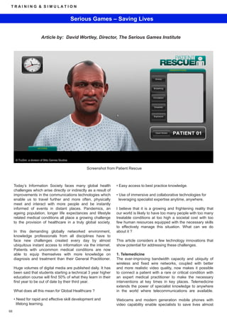 TRAINING & SIMULATION


                                                    Serious Games – Saving Lives


                           Article by: David Wortley, Director, The Serious Games Institute




      © TruSim, a division of Blitz Games Studios


                                                         Screenshot from Patient Rescue



     Today’s Information Society faces many global health                • Easy access to best practice knowledge.
     challenges which arise directly or indirectly as a result of
     improvements in the communications technologies which               • Use of immersive and collaborative technologies for
     enable us to travel further and more often, physically                leveraging specialist expertise anytime, anywhere.
     meet and interact with more people and be instantly
     informed of events in distant places. Pandemics, an                 I believe that it is a growing and frightening reality that
     ageing population, longer life expectances and lifestyle            our world is likely to have too many people with too many
     related medical conditions all place a growing challenge            treatable conditions at too high a societal cost with too
     to the provision of healthcare in a truly global society.           few human resources equipped with the necessary skills
                                                                         to effectively manage this situation. What can we do
     In this demanding globally networked environment,                   about it ?
     knowledge professionals from all disciplines have to
     face new challenges created every day by almost                     This article considers a few technology innovations that
     ubiquitous instant access to information via the internet.          show potential for addressing these challenges.
     Patients with uncommon medical conditions are now
     able to equip themselves with more knowledge on                     1. Telemedicine
     diagnosis and treatment than their General Practitioner.            The ever-improving bandwidth capacity and ubiquity of
                                                                         wireless and fixed wire networks, coupled with better
     Huge volumes of digital media are published daily. It has           and more realistic video quality, now makes it possible
     been said that students starting a technical 3 year higher          to connect a patient with a rare or critical condition with
     education course will find 50% of what they learn in their          an expert medical practitioner to make the necessary
     first year to be out of date by their third year.                   interventions at key times in key places. Telemedicine
                                                                         extends the power of specialist knowledge to anywhere
     What does all this mean for Global Healthcare ?                     in the world where telecommunications are available.

     • Need for rapid and effective skill development and                Webcams and modern generation mobile phones with
       lifelong learning.                                                video capability enable specialists to save lives almost
68
 