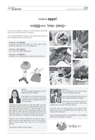 추석을 맞이하여 생활지원사 선생님들이 어르신댁에 방문하여 함께 송편을
빚을 수 있도록 송편키드를 준비해서 나눠드렸습니다.
우리 어르신들과 생활지원사 선생님들이 얼마나 예쁘게 송편을 빚으셨는지
사진과 함게 짧은 멘트를 적어서 보내주셨습니다.^^
07
광진주민연대 소식지 2021.09
노인맞춤돌봄서비스, 추석맞이 송편만들기
반갑습니다.
저는 사회적협동조합 도우누리 법인사무처에서
근무하고 있는 재무팀장 김은정입니다.
2013년도우누리와인연을맺었고,개인사정으로잠시
떠났다가올해1월1일에재입사하게되었습니다.
재무팀의 업무가 년 초에 집중적으로 몰려 있다
보니 몇 개월을 정신없이 보냈고, 이제야 조금씩
주변을 바라 볼 수 있는 마음의 여유가 생긴 것 같습니다.
몇 년 전과는 비교가 되지 않을 만큼 성장한 도우누리. 앞으로도 더욱더
성장할 도우누리이기에 저 또한 매일매일 최선을 다해서 보탬이 될 수 있는
조합원이 되도록 노력하겠습니다.
재입사의 부담감을 빨리 떨쳐 버릴 수 있도록 환영해주고 도와준 동료분들께
늦게나마 감사의 인사를 보냅니다. 고맙습니다.
안녕하세요.
저는작년2020년10월에사회적협동조합도우누리의
재무팀으로입사하게된이민경입니다.
떨리는 마음을 가지고 도우누리에 입사한지가 1년이
다 되어갑니다. 진즉에 주민연대 소식지를 통해
인사를 드렸어야했으나 다른 분들에 비해 다소 늦게
인사드리게 되었습니다.
저는 재무팀 김은정 팀장님과 함께 도우누리를 포함한 몇몇의 지점사업장
재무를 담당하고 있습니다. 회계는 처음 고등학교에서 배웠으나 실무는 이번
도우누리에서 제대로 배우게 되었습니다. 전 직장에서는 회계를 거의 하지
않았기 때문에 제가 일하고 있는 직무에 대한 회의감이 들어었습니다. 하지만
좋은 기회로 도우누리에서 일하게 되었고, 좋은 분들과 같이 일하면서 많은
것을 배우게 되었습니다. 도우누리에서 근무하면서 제가 하고 싶은 것이
무엇인지 알게 되었습니다. 아직 배워야 할 것이 많지만 열심히 하겠습니다.
마지막으로 코로나19 확진자가 줄어들지 않고 계속 늘어나고 있습니다.
불안감이 높아져가는 요즘, 예방수칙을 잘 지키는 것이 더욱 중요한 것
같습니다. 철저한 건강관리와 예방 수칙을 잘 지켜 모두 건강하셨으면
좋겠습니다.
언제나 즐거움 가득, 행복이 가득하시길 바랍니다. 환영합니다
김*성 어르신 + 조*아 생활지원사
아이처럼 즐거워하시며 반죽하고 만들고 쪄서 먹으며 눈물이 날 만큼
좋다하셨어요. 경쟁하듯 만드느라 시간가는 줄 몰랐습니다.
권*인 어르신 + 황*주 생활지원사
만드시는 내내 어르신 웃음꽃이 활짝 피셨어요~
김*순 어르신 + 이*례 생활지원사
추석명절 어디 가는 곳도 없는데 송편도 빚고 재미있고 맛있어서 감사합니다.
 