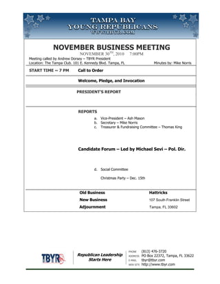 November Business MeetingNovember 30th, 2010     7:00pm Meeting called by Andrew Dorsey – TBYR PresidentLocation: The Tampa Club. 101 E. Kennedy Blvd. Tampa, FL                          Minutes by: Mike Norris Start Time ~ 7 PM Call to OrderWelcome, Pledge, and Invocation                                          President’s ReportReportsVice-President – Ash MasonSecretary – Mike NorrisTreasurer & Fundraising Committee – Thomas King   Candidate Forum – Led by Michael Sevi – Pol. Dir.Social CommitteeChristmas Party – Dec. 15th                                       Old Business Hattricks                         New Business 107 South Franklin Street                                           Adjournment         Tampa, FL 33602<br />Republican LeadershipStarts Here<br />53340033020Phone(813) 476-3720AddressPO Box 22372, Tampa, FL 33622E-mailtbyr@tbyr.comWeb sitehttp://www.tbyr.com<br />November Business MeetingNovember 30th, 2010     7:00pm Meeting called by Andrew Dorsey – TBYR PresidentLocation: The Tampa Club. 101 E. Kennedy Blvd. Tampa, FL                          Minutes by: Mike Norris Start Time ~ 7 PM Call to OrderWelcome, Pledge, and Invocation                                          President’s ReportReportsVice-President – Ash MasonSecretary – Mike NorrisTreasurer & Fundraising Committee – Thomas King   Candidate Forum – Led by Michael Sevi – Pol. Dir.Social CommitteeChristmas Party Dec. 15                                       Old Business Hattricks                         New Business 107 South Franklin Street                                           Adjournment         Tampa, FL 33602<br />4381507363460Republican LeadershipStarts Here<br />Phone(813) 476-3720AddressPO Box 22372, Tampa, FL 33622E-mailtbyr@tbyr.comWeb sitehttp://www.tbyr.com<br />