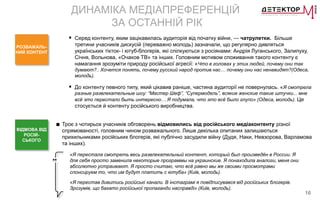 16
ДИНАМІКА МЕДІАПРЕФЕРЕНЦІЙ
ЗА ОСТАННІЙ РІК
РОЗВАЖАЛЬ-
НИЙ КОНТЕНТ
 Серед контенту, яким зацікавилась аудиторія від початку війни, — чатрулетки. Більше
третини учасників дискусій (переважно молодь) зазначали, що регулярно дивляться
українських тікток- і ютуб-блогерів, які спілкуються з росіянами: Андрія Луганського, Залипуху,
Січня, Вольнова, «Очаков ТВ» та інших. Головним мотивом споживання такого контенту є
намагання зрозуміти природу російської агресії: «Что в головах у этих людей, почему они так
думают?.. Хочется понять, почему русский народ против нас… почему они нас ненавидят?(Одеса,
молодь).
 До контенту певного типу, який цікавив раніше, частина аудиторії не повернулась. «Я смотрела
разные развлекательные шоу: “Мастер Шеф”, “Супермодель”, всякие женские такие штучки... мне
всё это перестало быть интересно… Я подумала, что это всё было глупо» (Одеса, молодь). Це
стосується й контенту російського виробництва.
ВІДМОВА ВІД
РОСІЙ-
СЬКОГО
■ Троє з чотирьох учасників обговорень відмовились від російського медіаконтенту різної
спрямованості, головним чином розважального. Лише декілька опитаних залишаються
прихильниками російських блогерів, які публічно засудили війну (Дудя, Наки, Невзорова, Варламова
та інших).
«Я перестала смотреть весь развлекательный контент, который был произведён в России. Я
для себя просто заменила некоторые программы на украинские. Я понаходила аналоги, меня они
абсолютно устраивают. Я просто считаю, что всё равно мы же своими просмотрами
спонсируем то, что им будут платить с ютуба» (Київ, молодь).
«Я перестав дивитись російські канали. В інстаграмі я повідписувався від російських блогерів.
Зрозумів, що багато російської пропаганди насправді» (Київ, молодь).
 