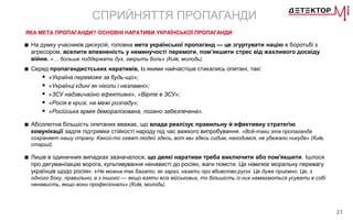 21
СПРИЙНЯТТЯ ПРОПАГАНДИ
ЯКА МЕТА ПРОПАГАНДИ? ОСНОВНІ НАРАТИВИ УКРАЇНСЬКОЇ ПРОПАГАНДИ
■ На думку учасників дискусій, головна мета української пропаганд — це згуртувати націю в боротьбі з
агресором, вселити впевненість у неминучості перемоги, пом’якшити стрес від жахливого досвіду
війни. «… больше поддержать дух, закрыть боль» (Київ, молодь).
■ Серед пропагандистських наративів, із якими найчастіше стикались опитані, такі:
 «Україна переможе за будь-що»;
 «Українці єдині як ніколи і незламні»;
 «ЗСУ надзвичайно ефективні», «Вірте в ЗСУ»;
 «Росія в кризі, на межі розпаду»;
 «Російська армія деморалізована, погано забезпечена».
■ Абсолютна більшість опитаних вважає, що влада реалізує правильну й ефективну стратегію
комунікації задля підтримки стійкості народу під час важкого випробування. «Всё-таки эта пропаганда
сохраняет нашу страну. Какой-то охват людей здесь, вот мы здесь сидим, находимся, не убежали никуда» (Київ,
старші).
■ Лише в одиничних випадках зазначалося, що деякі наративи треба виключити або пом'якшити. Ішлося
про дегуманізацію ворога, культивування ненависті до росіян, жаги помсти. Це нівелює моральну перевагу
українців щодо росіян. «Не можна так багато, як зараз, казати про вбивство русні. Це дуже приємно. Це, з
одного боку, правильно, а з іншого — якщо взяти всіх військових, то більшість із них намагаються усувати в собі
ненависть, якщо вони професіонали» (Київ, молодь).
 