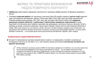 25
ФЕЙКИ ТА ПРАКТИКИ ВИЗНАЧЕННЯ
НЕДОСТОВІРНОГО КОНТЕНТУ
 Найбільше недостовірної інформації трапляється в телеграмі, вайбер-каналах. В офіційних джерелах —
менше.
 Типовими сюжетами фейків, які траплялись опитаним, були (1) начебто неминучі трагічні події (ядерний
удар, застосування противником хімічної / біологічної зброї тощо), (2) історії про зраду національних
інтересів керівництвом держави, ЗСУ, СБУ тощо, (3) розповіді «від першої особи» про недружніх
мешканців західних областей та вибагливих і претензійних вимушених переселенців зі сходу.
Аудиторія чітко визначає мету подібних наративів. Це залякування, нагнітання панічних настроїв, посіяти
недовіру до влади, роз'єднати українців і налаштувати Західну Україну проти російськомовних біженців зі
сходу. «Мені кума сказала, що от приїхали у Львів, напилися, послали матами, вимагали щось російською. І це
поширюють мої знайомі! Я заходжу до цієї жінки на акаунт, пошуком гугл-фотографії, дивлюся, що вона живе в
Молдові й належить… у неї на фоні фото якась група російсько-молдовської дружби» (Київ, старші).
ЯК ВИЗНАЧАЮТЬ НЕДОСТОВІРНИЙ КОНТЕНТ
■ На ґрунті 8 фокусованих групових дискусій важно сказати, чи підвищилась чутливість українців до
спотвореного контенту за час війни, чи ні. Але напевно можна констатувати все більшу чутливість до
ворожої пропаганди.
«Я был подписан на разные русские СМИ. Не так много, буквально 2-3 паблика, но я за ними следил как
за источником информации плюс-минус достоверным. Сейчас… те же самые источники тоже
остаются как будто бы несильно предвзятыми, но уже становится немножко интересно то, что
когда весь мир говорит одно, а МИД РФ говорит другое, они всё равно транслируют позицию МИД
РФ» (Одеса, молодь).
 