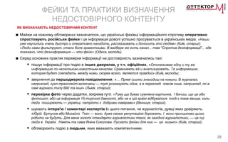 26
ФЕЙКИ ТА ПРАКТИКИ ВИЗНАЧЕННЯ
НЕДОСТОВІРНОГО КОНТЕНТУ
ЯК ВИЗНАЧАЮТЬ НЕДОСТОВІРНИЙ КОНТЕНТ
■ Майже на кожному обговоренні зазначалося, що українські фахівці інформаційного спротиву оперативно
спростовують російськи фейки і ця інформація доволі успішно просувається в українських медіа. «Наши
уже научились очень быстро и оперативно находить, рассказывать и доносить это людям» (Київ, старші);
«Люди сами фильтруют, стали боле грамотными. В вайбере же есть канал... там “Спротив дезінформації”... где
показано, что дезинформация — что фейк» (Одеса, молодь).
■ Серед основних практик перевірки інформації на достовірність зазначались такі:
 пошук інформації про подію в інших джерелах, у т.ч. офіційних. «Отслеживаю одну и ту же
информацию по нескольким новостным каналам. Сравнивать её и анализировать. Та информацию,
которая будет совпадать, между ними, скорее всего, является правдой» (Київ, молодь);
 звернення до першоджерела повідомлення. «… Прямі ссилки знаходиш на новини. В журналах,
наприклад, гугл транслейт включаєш — тут розказують одне, а в перекладі зовсім інше, наприклад, ті ж
самі журнали типу Bild та інші» (Львів, старші);
 перевірка фото через додатки, зокрема гугл. «Тому що буває сумнівна картинка. І бачиш, що це або
фотошоп, або це інформація 15-тирічної давності, або не в цій країні відбувалося. Іноді є таке явище, коли
люди поширюють — українці, патріоти з добрими намірами» (Вінниця, старші);
 шукають інтерв'ю / коментарі експертів із цього питання, чи журналістів, думці яких довіряють.
«Юрій Бутусов або Михайло Ткач — вони дуже своєю репутацією дорожать. І вони принципово цього
робити не будуть. Для мене золоті стандарти журналістики такої, як західної журналістики, — це оці
люди в Україні. Навіть та сама Яніна Соколова. Пускати фейки для них — це низько» (Київ, старші);
 обговорюють подію з людьми, яких вважають компетентними.
 