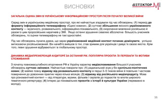 35
ВИСНОВКИ
ЗАГАЛЬНА ОЦІНКА ЗМІН В УКРАЇНСЬКОМУ ІНФОРМАЦІЙНОМУ ПРОСТОРІ ПІСЛЯ ПОЧАТКУ ВЕЛИКОЇ ВІЙНИ
ДИНАМІКА МЕДІАПРЕФЕРЕНЦІЙ АУДИТОРІЇ ЗА ОСТАННІЙ РІК. ПОПУЛЯРНІ ПРОЄКТИ: ЇХ ПЕРЕВАГИ ТА МОТИВИ
СПОЖИВАННЯ
З початку повномасштабного вторгнення РФ в Україну характер медіаспоживання більшості учасників
обговорень суттєво змінився. Найчастіше говорили про: (1) радикальний зсув у бік суспільно-політичних
новин; (2) майже повну відмову від розважального контенту в перші 3–5 тижнів війни й повільне / часткове
повернення до довоєнних практик через кілька місяців; (3) відмову від російського медіапродукту. Мова
про різноманітний контент — від літератури, музики, фільмів / серіалів до подкастів та влогів широкого
тематичного репертуару; (4) інтерес до пізнавальних проєктів з історії й культури України (переважно в
молоді).
Серед змін в українському медійному просторі, про які найчастіше згадували під час обговорень: (1) перехід до
формату інформаційного телемарафону «Єдині новини», (2) суттєве збільшення якісного україномовного
контенту — музичного, розважального, інформаційно-пізнавального, (3) скорочення мовлення російською й
разом із цим проросійських наративів у ЗМІ. Якщо останні зрушення схвалює абсолютна більшість учасників
обговорень, то оцінки телемарафону не такі одностайні.
Під час обговорень лунала думка, що зараз україномовний медійний контент починає домінувати, успішно
витискаючи російськомовний. Він начебто вийшов із тіні, став зримим для українців і дивує їх своєю якістю. Крім
того, певні зрушення відбуваються і в глобальному просторі.
 