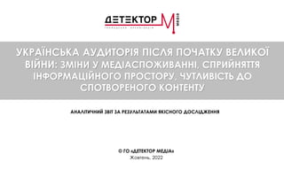 УКРАЇНСЬКА АУДИТОРІЯ ПІСЛЯ ПОЧАТКУ ВЕЛИКОЇ
ВІЙНИ: ЗМІНИ У МЕДІАСПОЖИВАННІ, СПРИЙНЯТТЯ
ІНФОРМАЦІЙНОГО ПРОСТОРУ, ЧУТЛИВІСТЬ ДО
СПОТВОРЕНОГО КОНТЕНТУ
АНАЛІТИЧНИЙ ЗВІТ ЗА РЕЗУЛЬТАТАМИ ЯКІСНОГО ДОСЛІДЖЕННЯ
© ГО «ДЕТЕКТОР МЕДІА»
Жовтень, 2022
 