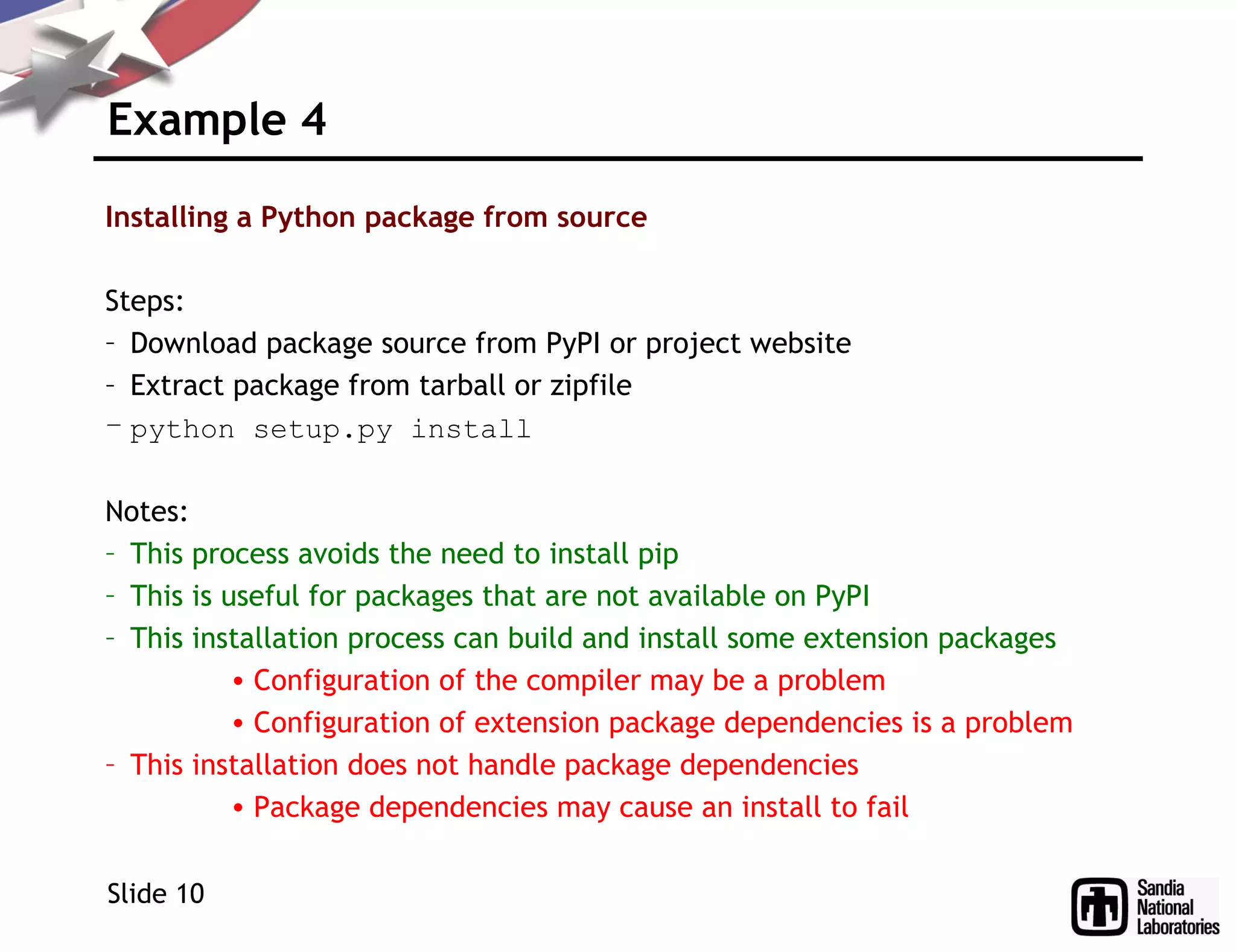 Example 4
Installing a Python package from source
Steps:
– Download package source from PyPI or project website
– Extract package from tarball or zipfile
– python setup.py install
Notes:
– This process avoids the need to install pip
– This is useful for packages that are not available on PyPI
– This installation process can build and install some extension packages
• Configuration of the compiler may be a problem
• Configuration of extension package dependencies is a problem
– This installation does not handle package dependencies
• Package dependencies may cause an install to fail
Slide 10
 