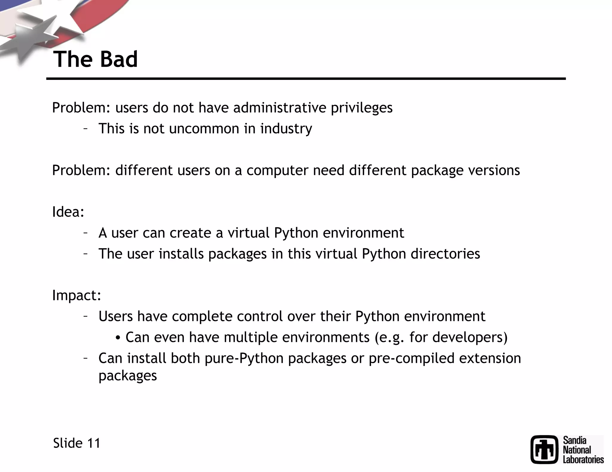 The Bad
Problem: users do not have administrative privileges
– This is not uncommon in industry
Problem: different users on a computer need different package versions
Idea:
– A user can create a virtual Python environment
– The user installs packages in this virtual Python directories
Impact:
– Users have complete control over their Python environment
• Can even have multiple environments (e.g. for developers)
– Can install both pure-Python packages or pre-compiled extension
packages
Slide 11
 