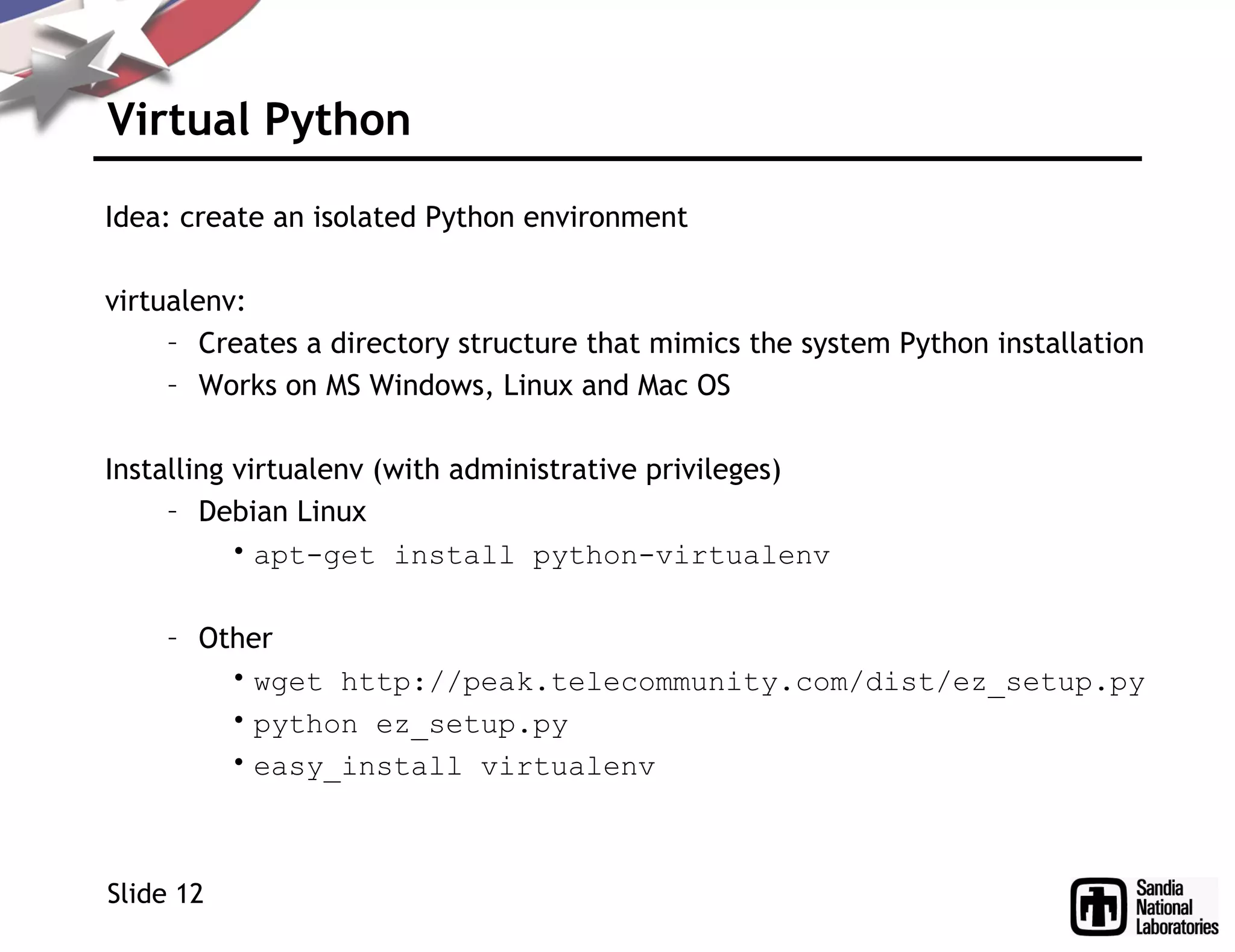Virtual Python
Idea: create an isolated Python environment
virtualenv:
– Creates a directory structure that mimics the system Python installation
– Works on MS Windows, Linux and Mac OS
Installing virtualenv (with administrative privileges)
– Debian Linux
• apt-get install python-virtualenv
– Other
• wget http://peak.telecommunity.com/dist/ez_setup.py
• python ez_setup.py
• easy_install virtualenv
Slide 12
 