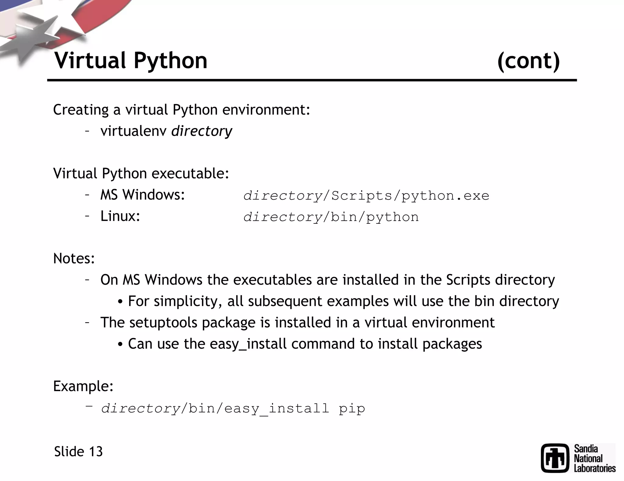 Virtual Python (cont)
Creating a virtual Python environment:
– virtualenv directory
Virtual Python executable:
– MS Windows: directory/Scripts/python.exe
– Linux: directory/bin/python
Notes:
– On MS Windows the executables are installed in the Scripts directory
• For simplicity, all subsequent examples will use the bin directory
– The setuptools package is installed in a virtual environment
• Can use the easy_install command to install packages
Example:
– directory/bin/easy_install pip
Slide 13
 