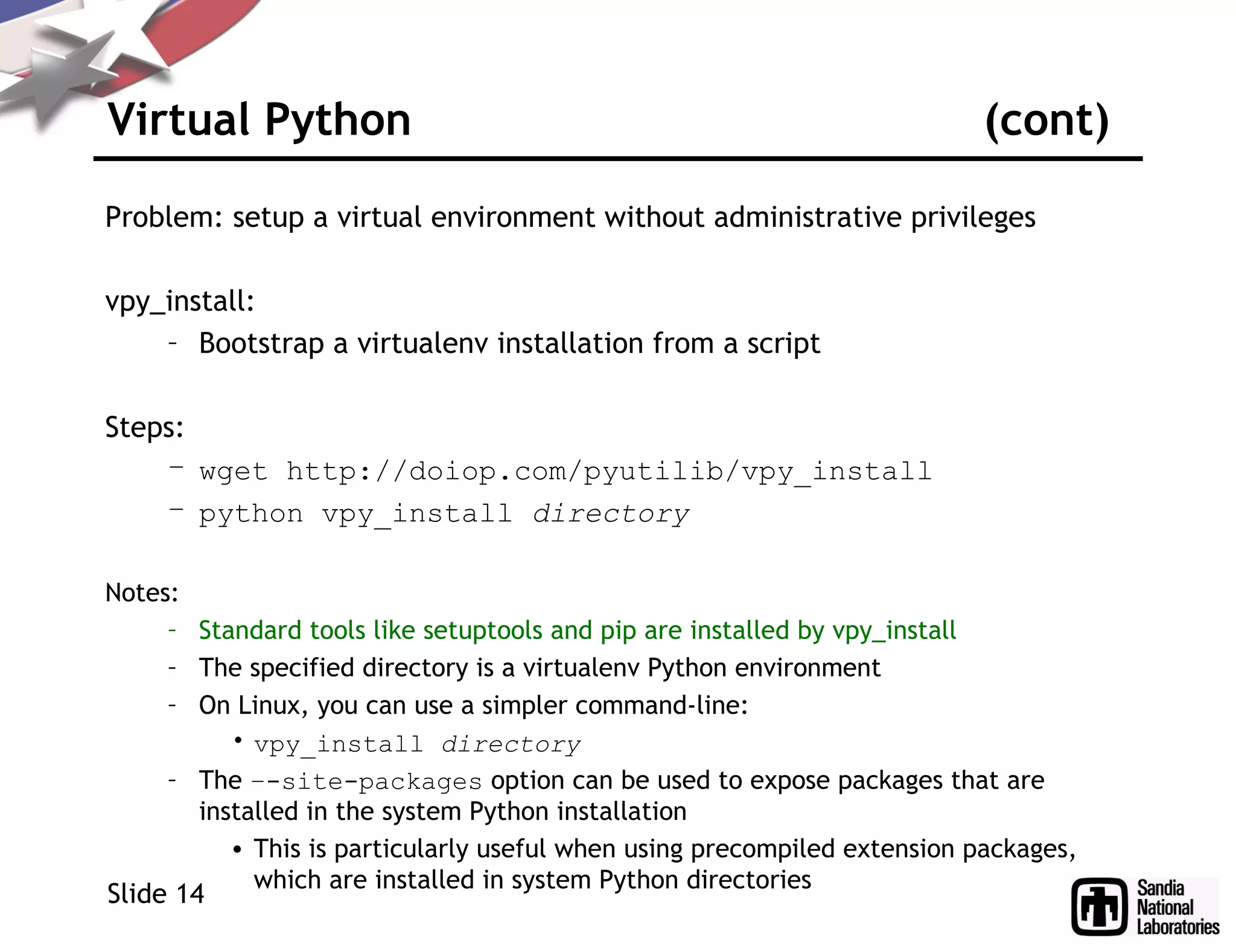 Virtual Python (cont)
Problem: setup a virtual environment without administrative privileges
vpy_install:
– Bootstrap a virtualenv installation from a script
Steps:
– wget http://doiop.com/pyutilib/vpy_install
– python vpy_install directory
Notes:
– Standard tools like setuptools and pip are installed by vpy_install
– The specified directory is a virtualenv Python environment
– On Linux, you can use a simpler command-line:
• vpy_install directory
– The –-site-packages option can be used to expose packages that are
installed in the system Python installation
• This is particularly useful when using precompiled extension packages,
which are installed in system Python directories
Slide 14
 