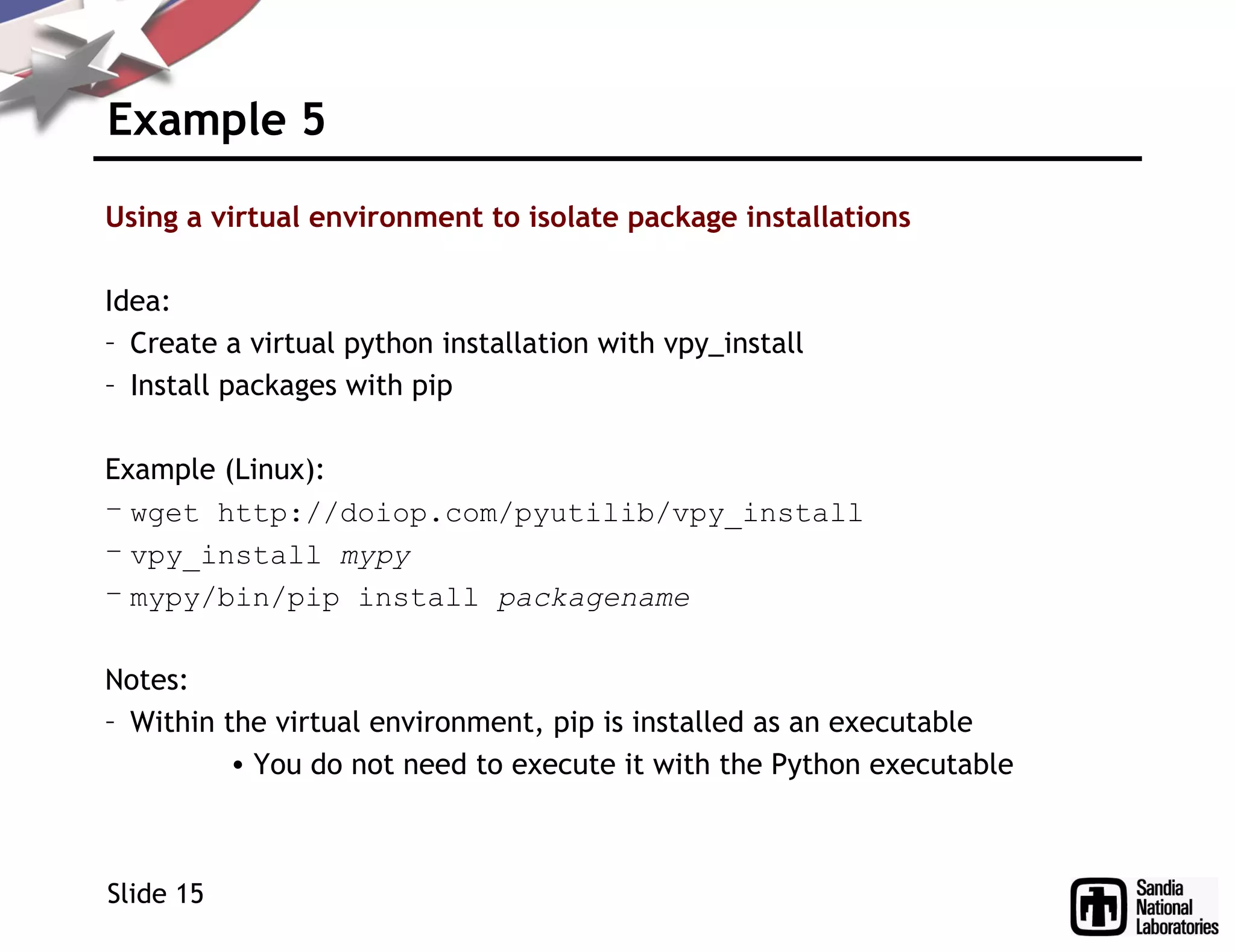 Example 5
Using a virtual environment to isolate package installations
Idea:
– Create a virtual python installation with vpy_install
– Install packages with pip
Example (Linux):
– wget http://doiop.com/pyutilib/vpy_install
– vpy_install mypy
– mypy/bin/pip install packagename
Notes:
– Within the virtual environment, pip is installed as an executable
• You do not need to execute it with the Python executable
Slide 15
 