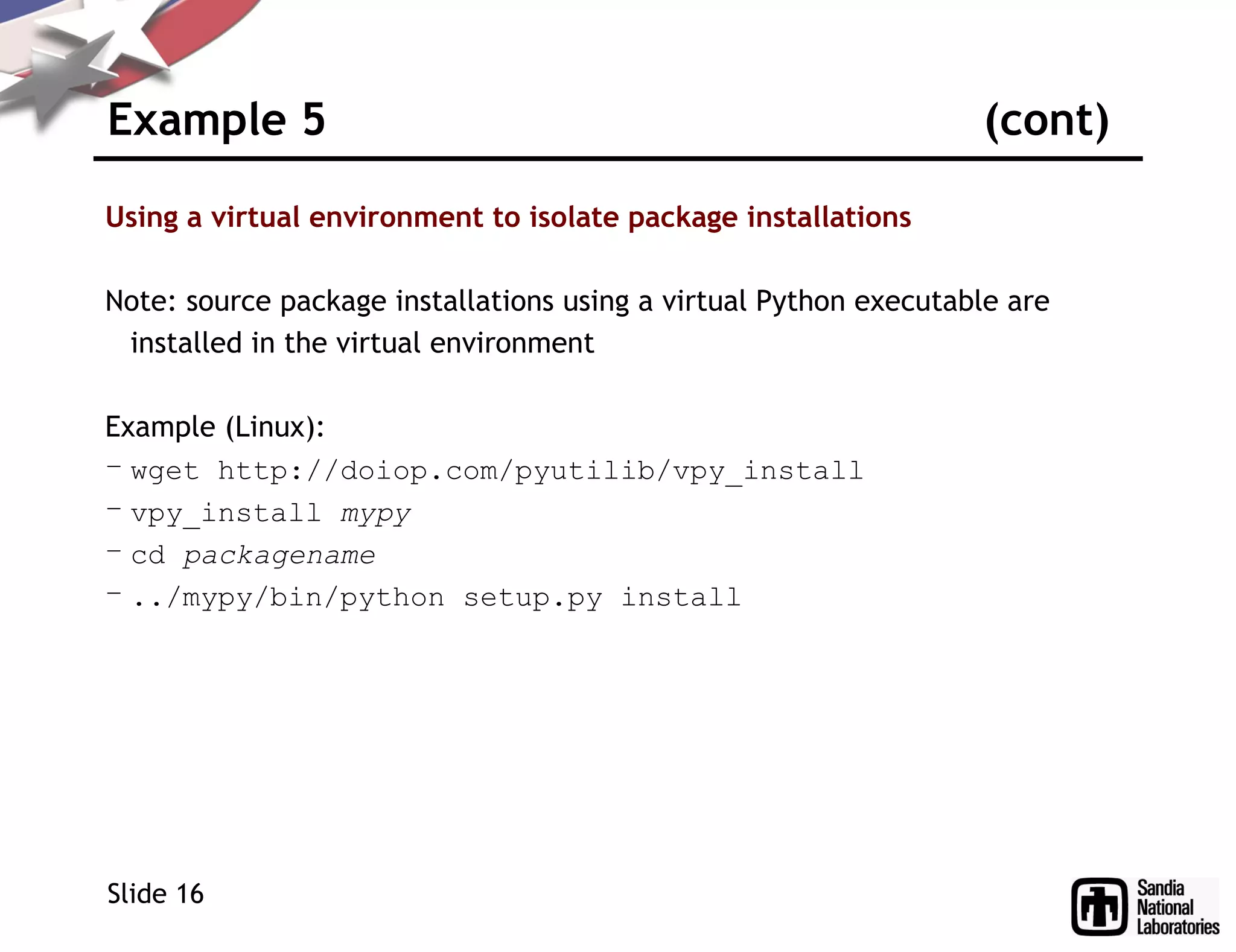 Example 5 (cont)
Using a virtual environment to isolate package installations
Note: source package installations using a virtual Python executable are
installed in the virtual environment
Example (Linux):
– wget http://doiop.com/pyutilib/vpy_install
– vpy_install mypy
– cd packagename
– ../mypy/bin/python setup.py install
Slide 16
 