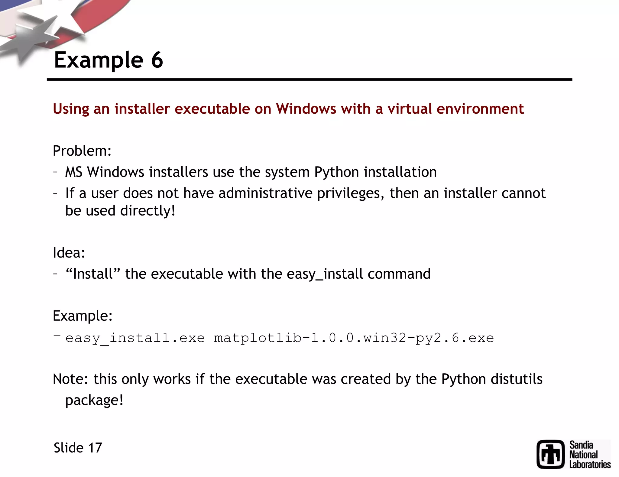 Example 6
Using an installer executable on Windows with a virtual environment
Problem:
– MS Windows installers use the system Python installation
– If a user does not have administrative privileges, then an installer cannot
be used directly!
Idea:
– “Install” the executable with the easy_install command
Example:
– easy_install.exe matplotlib-1.0.0.win32-py2.6.exe
Note: this only works if the executable was created by the Python distutils
package!
Slide 17
 