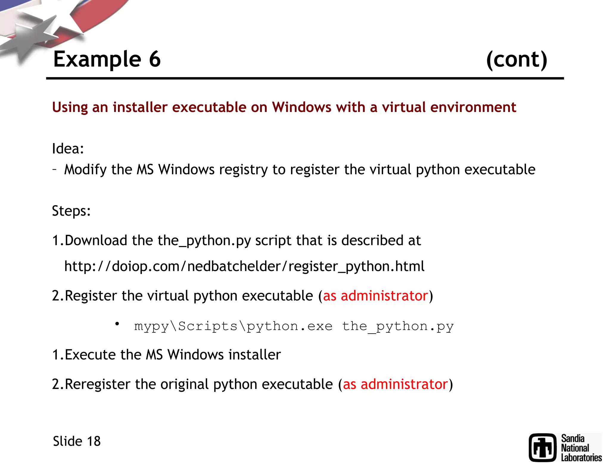 Example 6 (cont)
Using an installer executable on Windows with a virtual environment
Idea:
– Modify the MS Windows registry to register the virtual python executable
Steps:
1.Download the the_python.py script that is described at
http://doiop.com/nedbatchelder/register_python.html
2.Register the virtual python executable (as administrator)
• mypyScriptspython.exe the_python.py
1.Execute the MS Windows installer
2.Reregister the original python executable (as administrator)
Slide 18
 