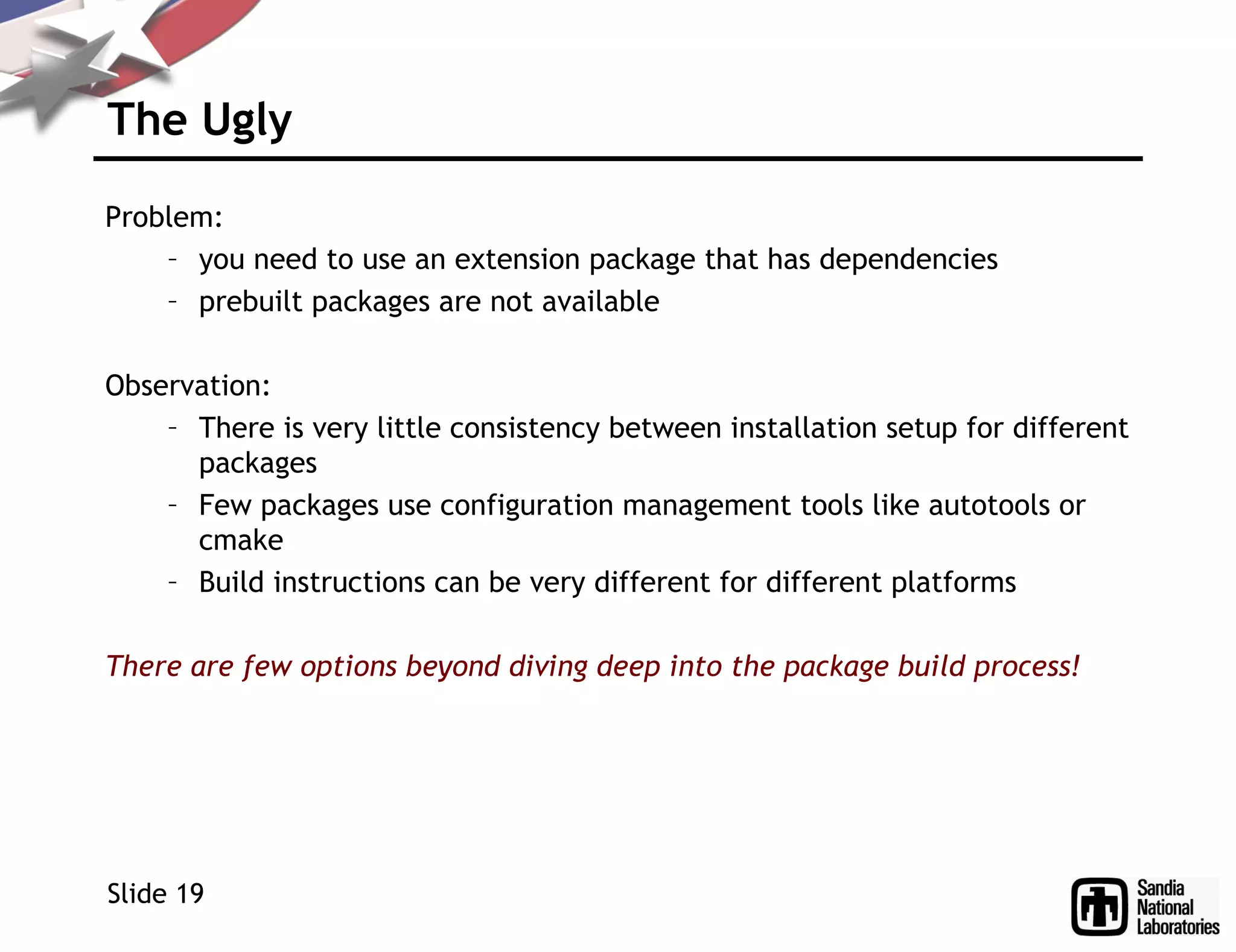 The Ugly
Problem:
– you need to use an extension package that has dependencies
– prebuilt packages are not available
Observation:
– There is very little consistency between installation setup for different
packages
– Few packages use configuration management tools like autotools or
cmake
– Build instructions can be very different for different platforms
There are few options beyond diving deep into the package build process!
Slide 19
 