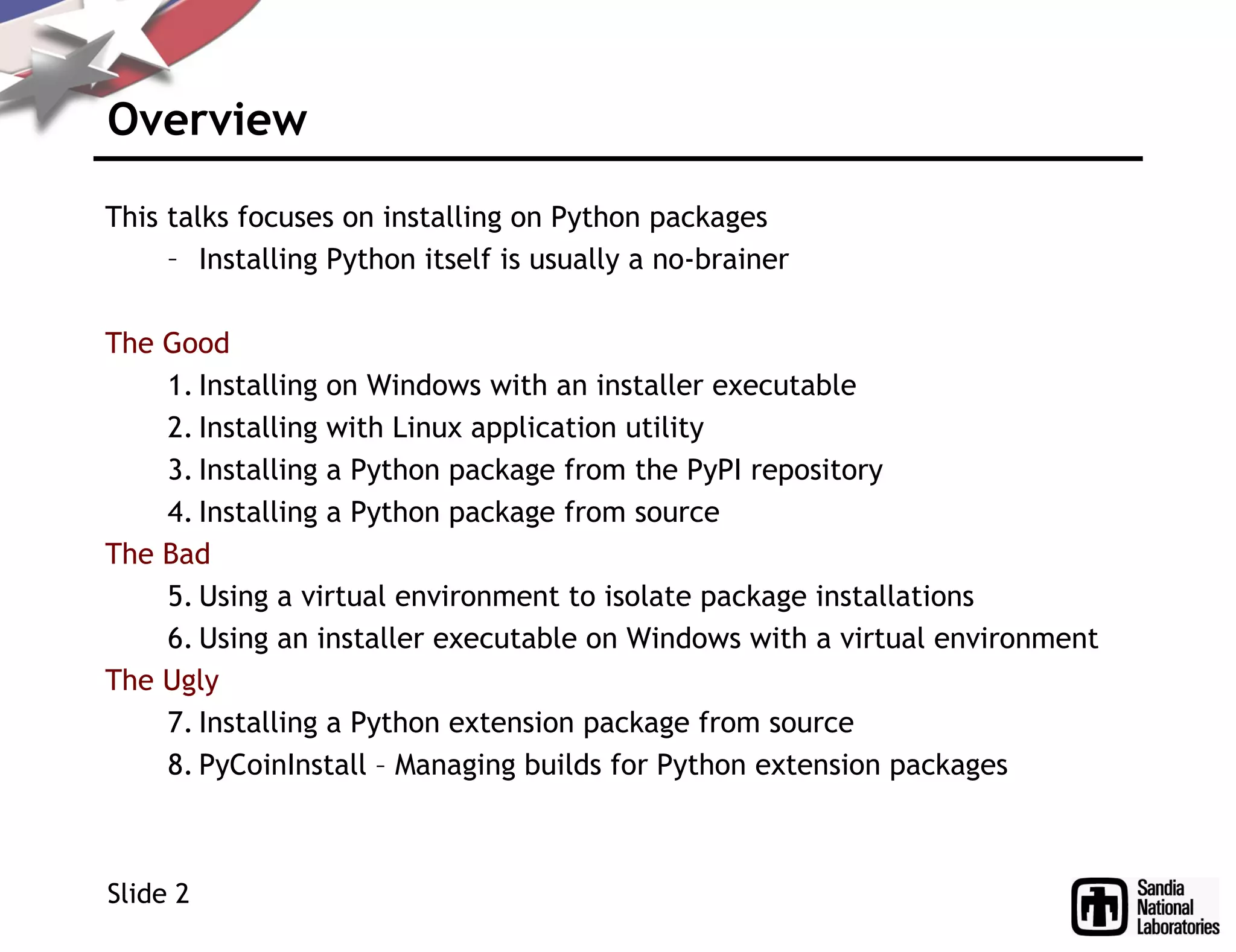 Overview
This talks focuses on installing on Python packages
– Installing Python itself is usually a no-brainer
The Good
1. Installing on Windows with an installer executable
2. Installing with Linux application utility
3. Installing a Python package from the PyPI repository
4. Installing a Python package from source
The Bad
5. Using a virtual environment to isolate package installations
6. Using an installer executable on Windows with a virtual environment
The Ugly
7. Installing a Python extension package from source
8. PyCoinInstall – Managing builds for Python extension packages
Slide 2
 