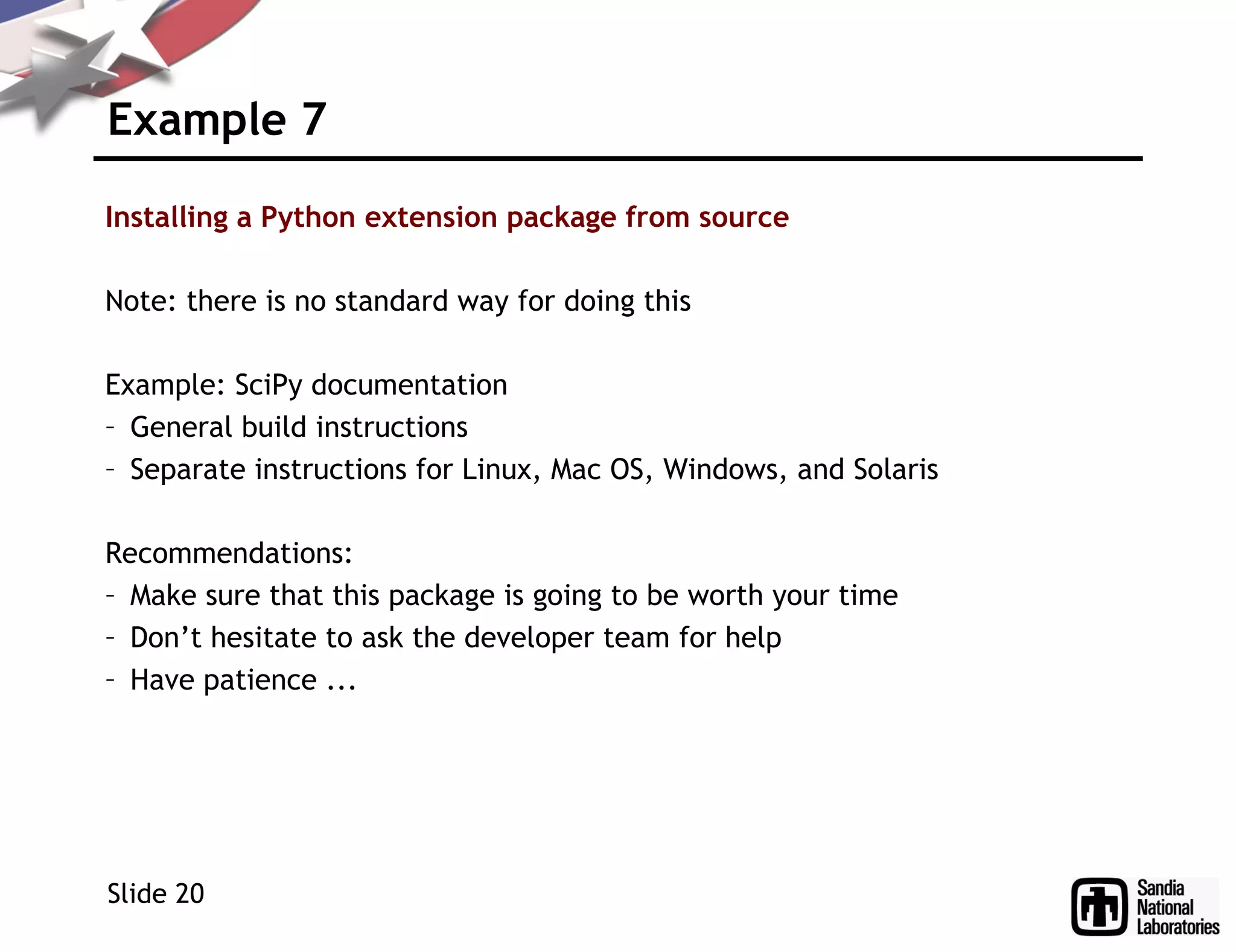Example 7
Installing a Python extension package from source
Note: there is no standard way for doing this
Example: SciPy documentation
– General build instructions
– Separate instructions for Linux, Mac OS, Windows, and Solaris
Recommendations:
– Make sure that this package is going to be worth your time
– Don’t hesitate to ask the developer team for help
– Have patience ...
Slide 20
 