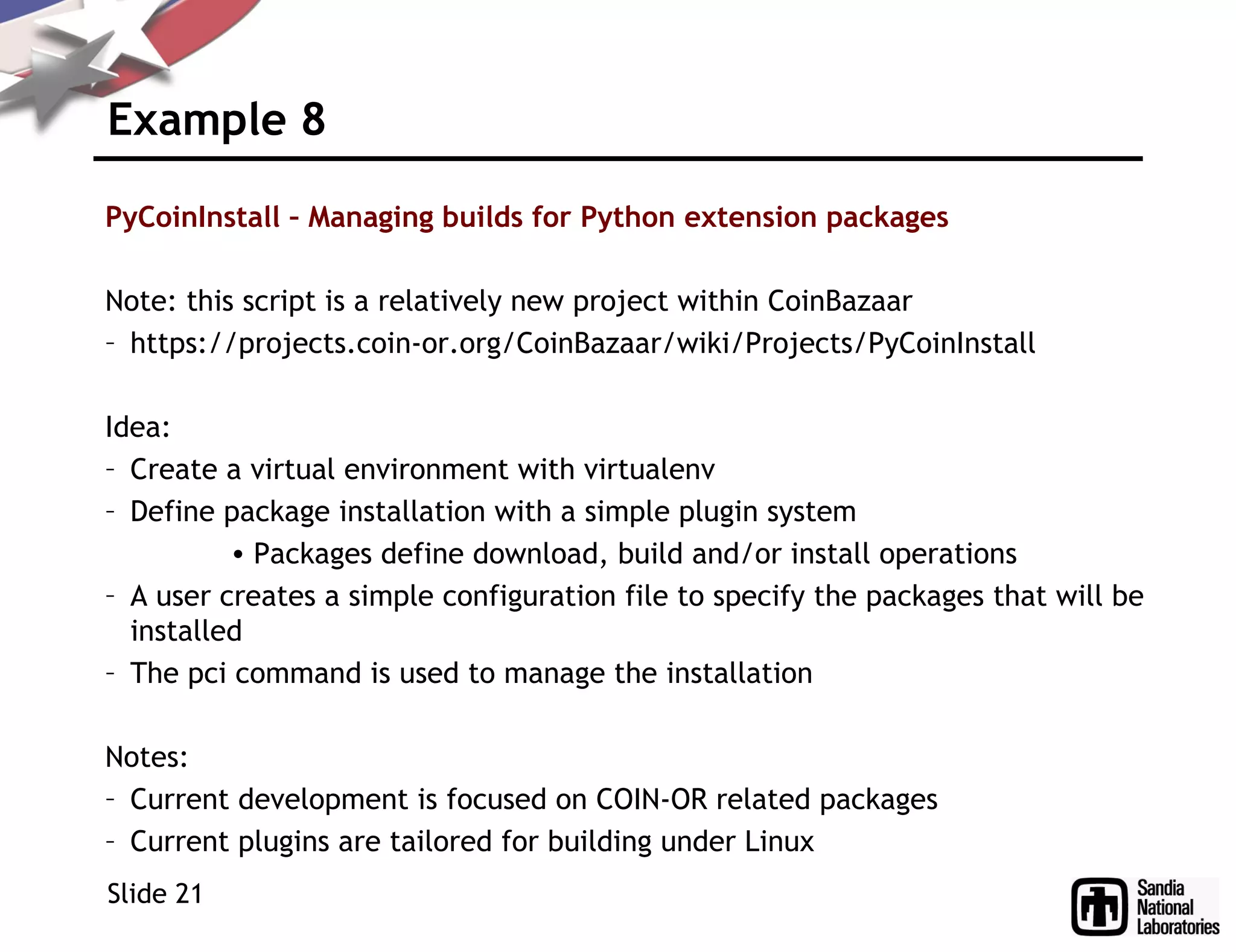 Example 8
PyCoinInstall – Managing builds for Python extension packages
Note: this script is a relatively new project within CoinBazaar
– https://projects.coin-or.org/CoinBazaar/wiki/Projects/PyCoinInstall
Idea:
– Create a virtual environment with virtualenv
– Define package installation with a simple plugin system
• Packages define download, build and/or install operations
– A user creates a simple configuration file to specify the packages that will be
installed
– The pci command is used to manage the installation
Notes:
– Current development is focused on COIN-OR related packages
– Current plugins are tailored for building under Linux
Slide 21
 