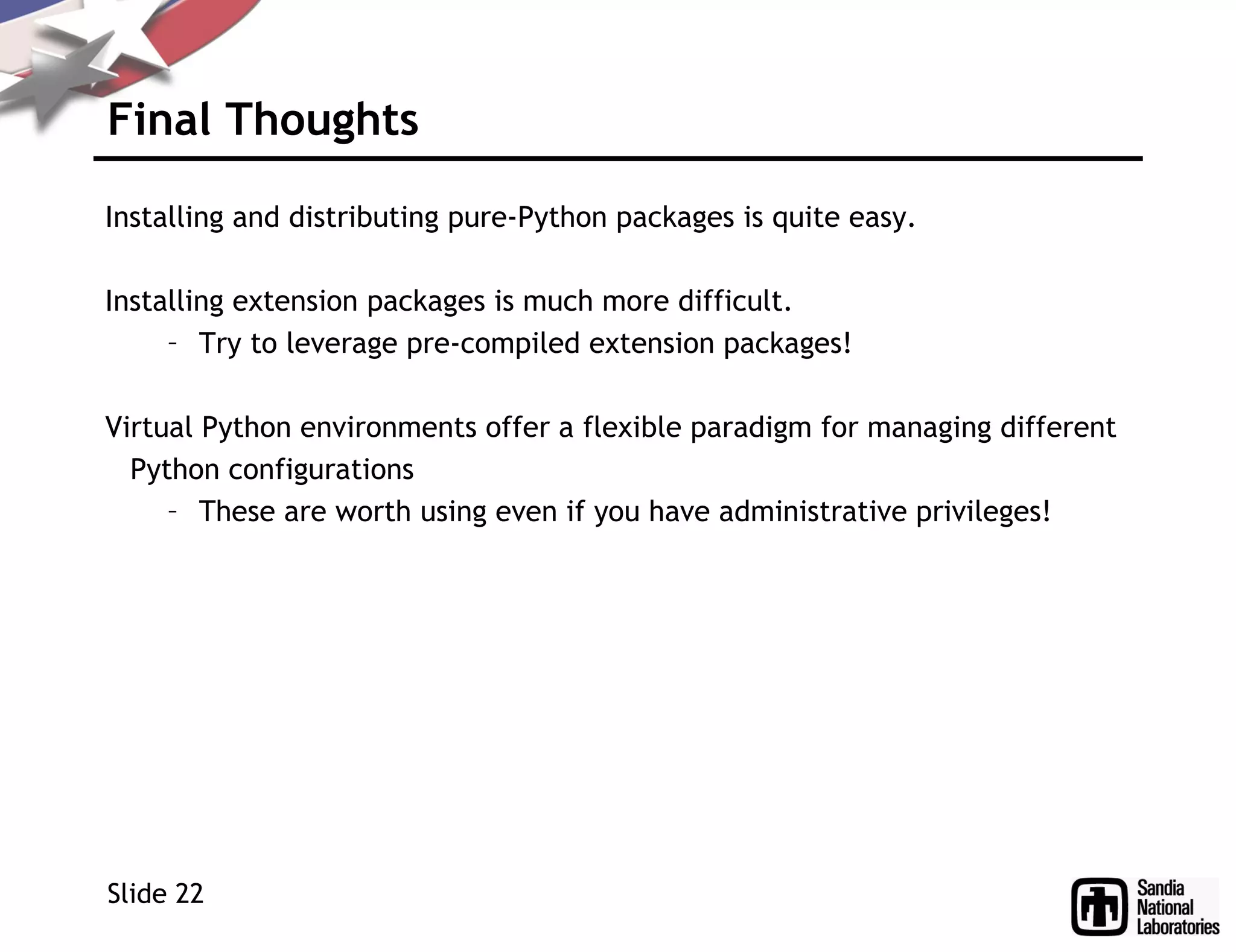 Final Thoughts
Installing and distributing pure-Python packages is quite easy.
Installing extension packages is much more difficult.
– Try to leverage pre-compiled extension packages!
Virtual Python environments offer a flexible paradigm for managing different
Python configurations
– These are worth using even if you have administrative privileges!
Slide 22
 