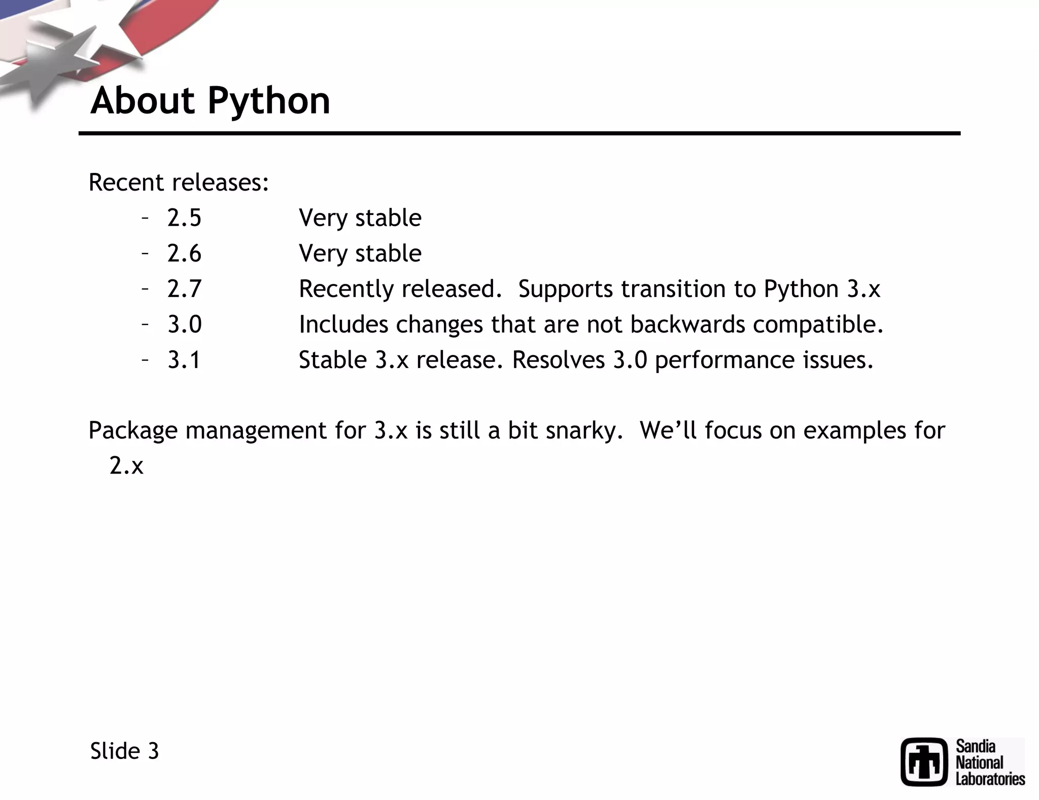 About Python
Recent releases:
– 2.5 Very stable
– 2.6 Very stable
– 2.7 Recently released. Supports transition to Python 3.x
– 3.0 Includes changes that are not backwards compatible.
– 3.1 Stable 3.x release. Resolves 3.0 performance issues.
Package management for 3.x is still a bit snarky. We’ll focus on examples for
2.x
Slide 3
 