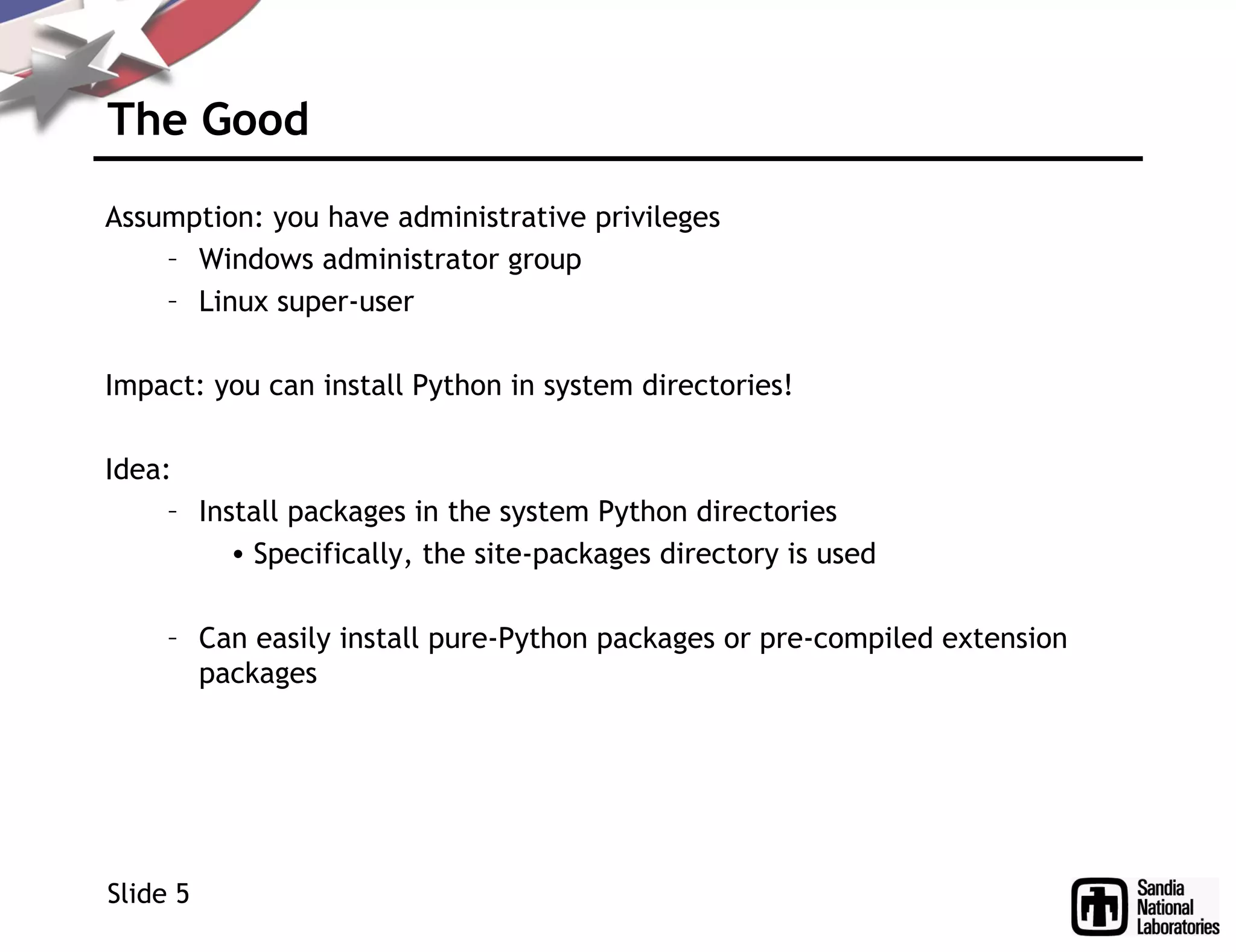 The Good
Assumption: you have administrative privileges
– Windows administrator group
– Linux super-user
Impact: you can install Python in system directories!
Idea:
– Install packages in the system Python directories
• Specifically, the site-packages directory is used
– Can easily install pure-Python packages or pre-compiled extension
packages
Slide 5
 