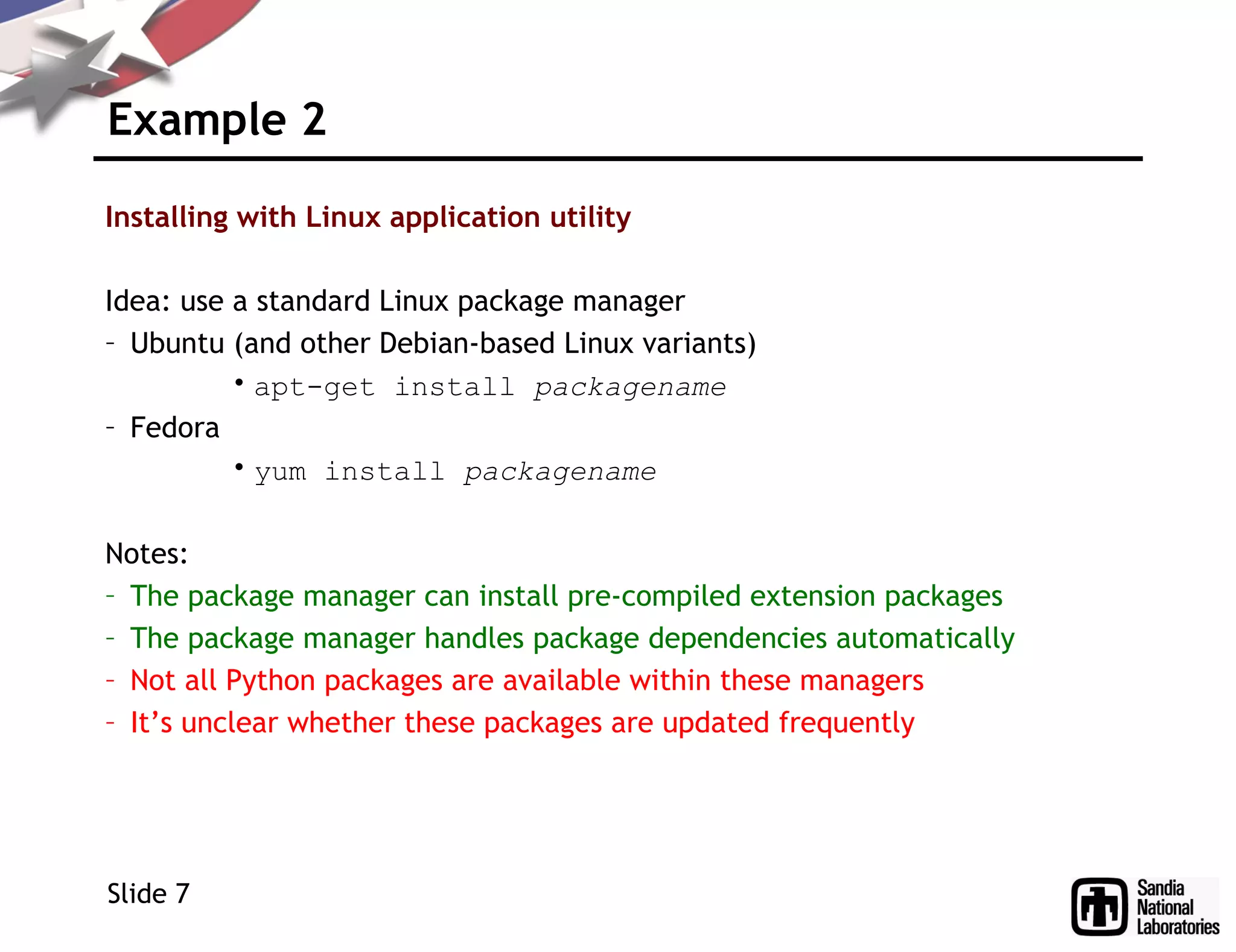 Example 2
Installing with Linux application utility
Idea: use a standard Linux package manager
– Ubuntu (and other Debian-based Linux variants)
• apt-get install packagename
– Fedora
• yum install packagename
Notes:
– The package manager can install pre-compiled extension packages
– The package manager handles package dependencies automatically
– Not all Python packages are available within these managers
– It’s unclear whether these packages are updated frequently
Slide 7
 