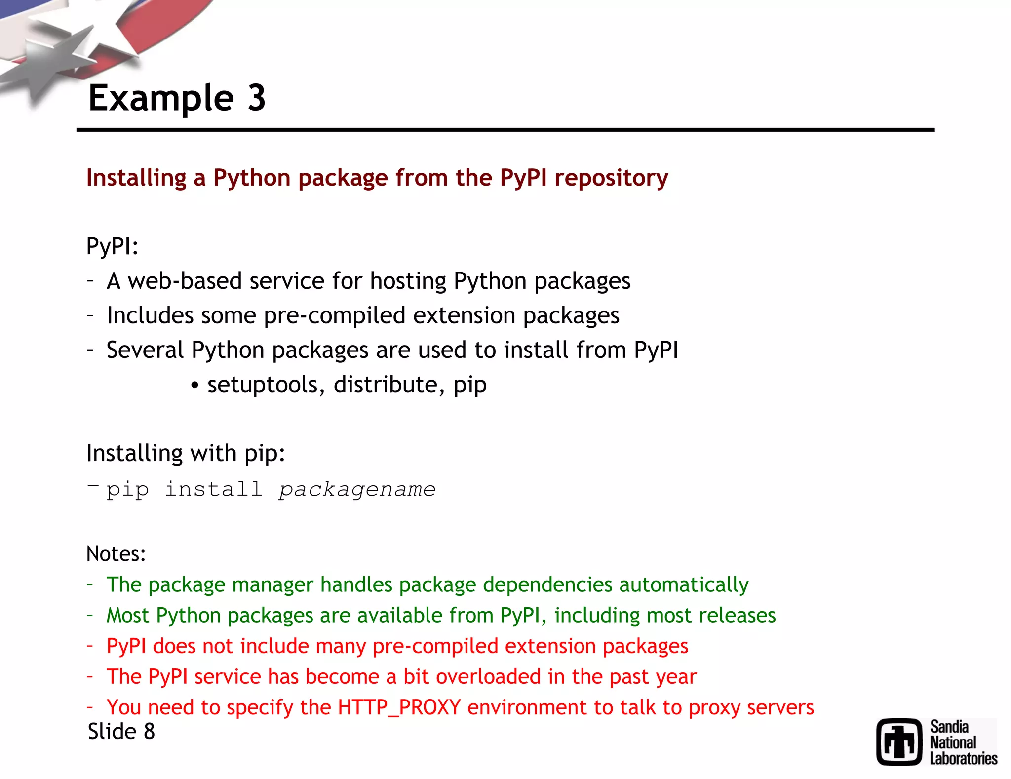 Example 3
Installing a Python package from the PyPI repository
PyPI:
– A web-based service for hosting Python packages
– Includes some pre-compiled extension packages
– Several Python packages are used to install from PyPI
• setuptools, distribute, pip
Installing with pip:
– pip install packagename
Notes:
– The package manager handles package dependencies automatically
– Most Python packages are available from PyPI, including most releases
– PyPI does not include many pre-compiled extension packages
– The PyPI service has become a bit overloaded in the past year
– You need to specify the HTTP_PROXY environment to talk to proxy servers
Slide 8
 