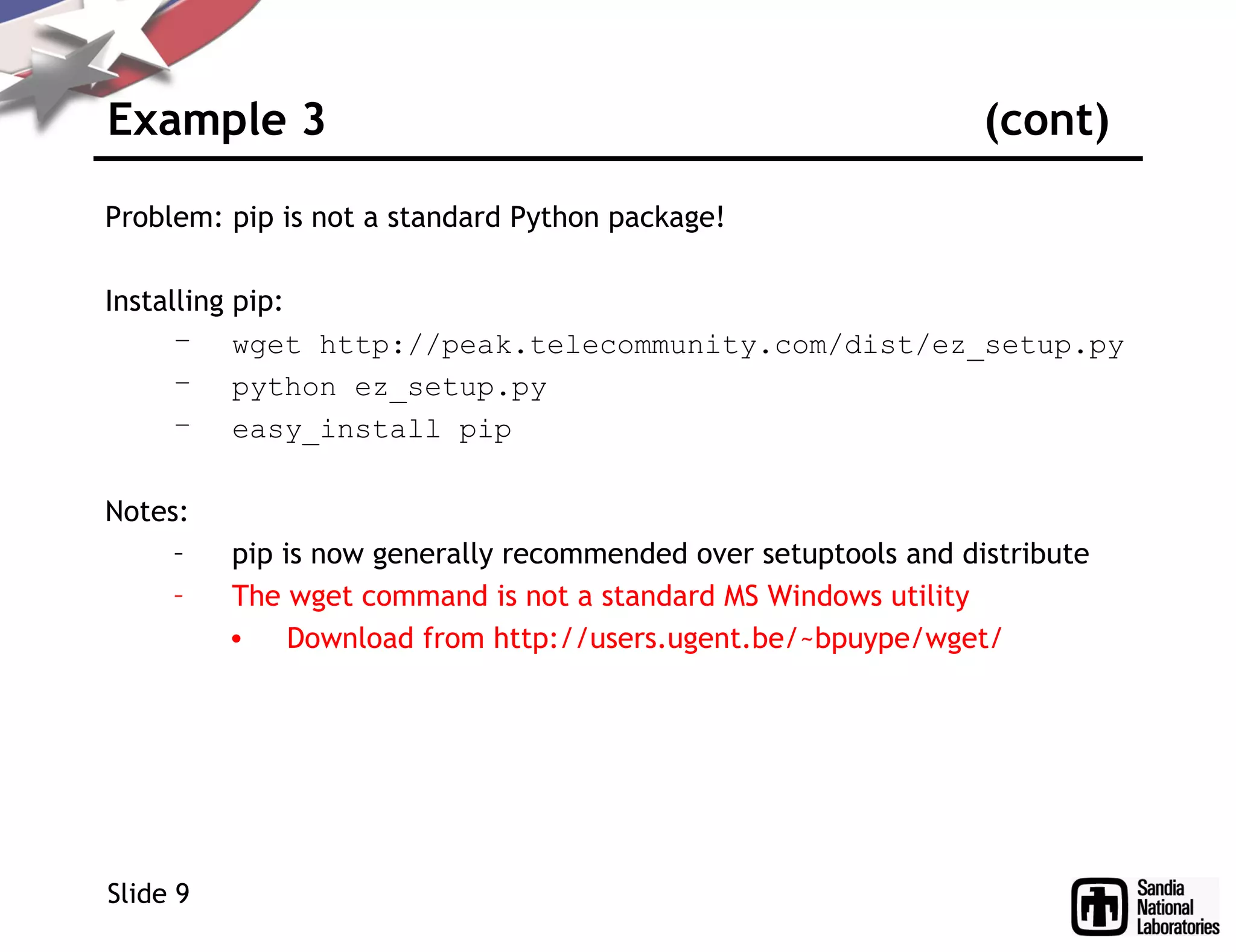 Example 3 (cont)
Problem: pip is not a standard Python package!
Installing pip:
– wget http://peak.telecommunity.com/dist/ez_setup.py
– python ez_setup.py
– easy_install pip
Notes:
– pip is now generally recommended over setuptools and distribute
– The wget command is not a standard MS Windows utility
• Download from http://users.ugent.be/~bpuype/wget/
Slide 9
 