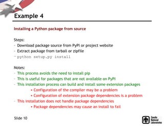 Example 4
Installing a Python package from source
Steps:
– Download package source from PyPI or project website
– Extract package from tarball or zipfile
– python setup.py install
Notes:
– This process avoids the need to install pip
– This is useful for packages that are not available on PyPI
– This installation process can build and install some extension packages
• Configuration of the compiler may be a problem
• Configuration of extension package dependencies is a problem
– This installation does not handle package dependencies
• Package dependencies may cause an install to fail
Slide 10
 