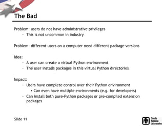 The Bad
Problem: users do not have administrative privileges
– This is not uncommon in industry
Problem: different users on a computer need different package versions
Idea:
– A user can create a virtual Python environment
– The user installs packages in this virtual Python directories
Impact:
– Users have complete control over their Python environment
• Can even have multiple environments (e.g. for developers)
– Can install both pure-Python packages or pre-compiled extension
packages
Slide 11
 