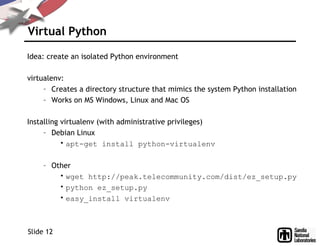 Virtual Python
Idea: create an isolated Python environment
virtualenv:
– Creates a directory structure that mimics the system Python installation
– Works on MS Windows, Linux and Mac OS
Installing virtualenv (with administrative privileges)
– Debian Linux
• apt-get install python-virtualenv
– Other
• wget http://peak.telecommunity.com/dist/ez_setup.py
• python ez_setup.py
• easy_install virtualenv
Slide 12
 