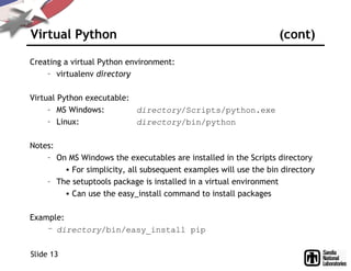 Virtual Python (cont)
Creating a virtual Python environment:
– virtualenv directory
Virtual Python executable:
– MS Windows: directory/Scripts/python.exe
– Linux: directory/bin/python
Notes:
– On MS Windows the executables are installed in the Scripts directory
• For simplicity, all subsequent examples will use the bin directory
– The setuptools package is installed in a virtual environment
• Can use the easy_install command to install packages
Example:
– directory/bin/easy_install pip
Slide 13
 