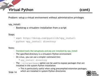 Virtual Python (cont)
Problem: setup a virtual environment without administrative privileges
vpy_install:
– Bootstrap a virtualenv installation from a script
Steps:
– wget http://doiop.com/pyutilib/vpy_install
– python vpy_install directory
Notes:
– Standard tools like setuptools and pip are installed by vpy_install
– The specified directory is a virtualenv Python environment
– On Linux, you can use a simpler command-line:
• vpy_install directory
– The –-site-packages option can be used to expose packages that are
installed in the system Python installation
• This is particularly useful when using precompiled extension packages,
which are installed in system Python directories
Slide 14
 