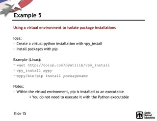 Example 5
Using a virtual environment to isolate package installations
Idea:
– Create a virtual python installation with vpy_install
– Install packages with pip
Example (Linux):
– wget http://doiop.com/pyutilib/vpy_install
– vpy_install mypy
– mypy/bin/pip install packagename
Notes:
– Within the virtual environment, pip is installed as an executable
• You do not need to execute it with the Python executable
Slide 15
 