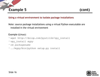 Example 5 (cont)
Using a virtual environment to isolate package installations
Note: source package installations using a virtual Python executable are
installed in the virtual environment
Example (Linux):
– wget http://doiop.com/pyutilib/vpy_install
– vpy_install mypy
– cd packagename
– ../mypy/bin/python setup.py install
Slide 16
 