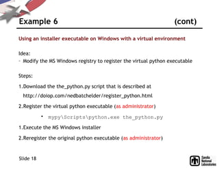 Example 6 (cont)
Using an installer executable on Windows with a virtual environment
Idea:
– Modify the MS Windows registry to register the virtual python executable
Steps:
1.Download the the_python.py script that is described at
http://doiop.com/nedbatchelder/register_python.html
2.Register the virtual python executable (as administrator)
• mypyScriptspython.exe the_python.py
1.Execute the MS Windows installer
2.Reregister the original python executable (as administrator)
Slide 18
 