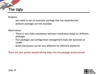 The Ugly
Problem:
– you need to use an extension package that has dependencies
– prebuilt packages are not available
Observation:
– There is very little consistency between installation setup for different
packages
– Few packages use configuration management tools like autotools or
cmake
– Build instructions can be very different for different platforms
There are few options beyond diving deep into the package build process!
Slide 19
 