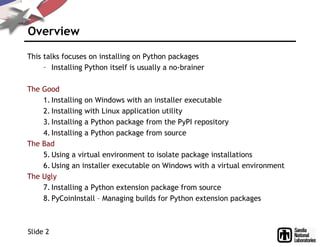 Overview
This talks focuses on installing on Python packages
– Installing Python itself is usually a no-brainer
The Good
1. Installing on Windows with an installer executable
2. Installing with Linux application utility
3. Installing a Python package from the PyPI repository
4. Installing a Python package from source
The Bad
5. Using a virtual environment to isolate package installations
6. Using an installer executable on Windows with a virtual environment
The Ugly
7. Installing a Python extension package from source
8. PyCoinInstall – Managing builds for Python extension packages
Slide 2
 
