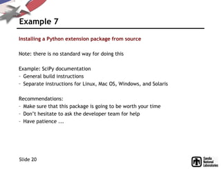 Example 7
Installing a Python extension package from source
Note: there is no standard way for doing this
Example: SciPy documentation
– General build instructions
– Separate instructions for Linux, Mac OS, Windows, and Solaris
Recommendations:
– Make sure that this package is going to be worth your time
– Don’t hesitate to ask the developer team for help
– Have patience ...
Slide 20
 