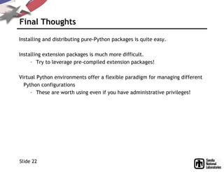Final Thoughts
Installing and distributing pure-Python packages is quite easy.
Installing extension packages is much more difficult.
– Try to leverage pre-compiled extension packages!
Virtual Python environments offer a flexible paradigm for managing different
Python configurations
– These are worth using even if you have administrative privileges!
Slide 22
 