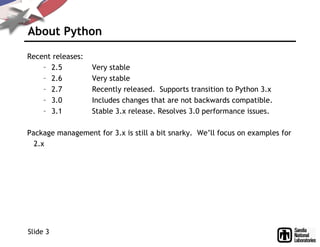 About Python
Recent releases:
– 2.5 Very stable
– 2.6 Very stable
– 2.7 Recently released. Supports transition to Python 3.x
– 3.0 Includes changes that are not backwards compatible.
– 3.1 Stable 3.x release. Resolves 3.0 performance issues.
Package management for 3.x is still a bit snarky. We’ll focus on examples for
2.x
Slide 3
 